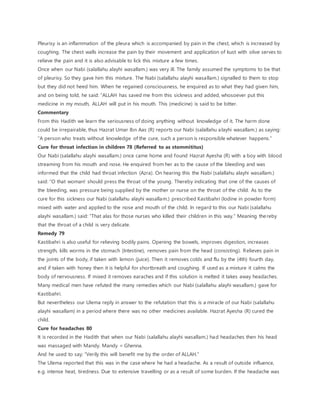 Pleurisy is an inflammation of the pleura which is accompanied by pain in the chest, which is increased by
coughing. The chest walls increase the pain by their movement and application of kust with olive serves to
relieve the pain and it is also advisable to lick this mixture a few times.
Once when our Nabi (salallahu alayhi wasallam.) was very ill. The family assumed the symptoms to be that
of pleurisy. So they gave him this mixture. The Nabi (salallahu alayhi wasallam.) signalled to them to stop
but they did not heed him. When he regained consciousness, he enquired as to what they had given him,
and on being told, he said: “ALLAH has saved me from this sickness and added, whosoever put this
medicine in my mouth, ALLAH will put in his mouth. This (medicine) is said to be bitter.
Commentary
From this Hadith we learn the seriousness of doing anything without knowledge of it. The harm done
could be irrepairable, thus Hazrat Umar Ibn Aas (R) reports our Nabi (salallahu alayhi wasallam.) as saying:
“A person who treats without knowledge of the cure, such a person is responsible whatever happens.”
Cure for throat infection in children 78 (Referred to as stommititus)
Our Nabi (salallahu alayhi wasallam.) once came home and found Hazrat Ayesha (R) with a boy with blood
streaming from his mouth and nose. He enquired from her as to the cause of the bleeding and was
informed that the child had throat infection (Azra). On hearing this the Nabi (salallahu alayhi wasallam.)
said: “O that woman! should press the throat of the young. Thereby indicating that one of the causes of
the bleeding, was pressure being supplied by the mother or nurse on the throat of the child. As to the
cure for this sickness our Nabi (salallahu alayhi wasallam.) prescribed Kastibahri (Iodine in powder form)
mixed with water and applied to the nose and mouth of the child. In regard to this our Nabi (salallahu
alayhi wasallam.) said: “That alas for those nurses who killed their children in this way.” Meaning thereby
that the throat of a child is very delicate.
Remedy 79
Kastibahri is also useful for relieving bodily pains. Opening the bowels, improves digestion, increases
strength, kills worms in the stomach (Intestine), removes pain from the head (consisting). Relieves pain in
the joints of the body, if taken with lemon (juice). Then it removes colds and flu by the (4th) fourth day,
and if taken with honey then it is helpful for shortbreath and coughing. If used as a mixture it calms the
body of nervousness. If mixed it removes earaches and if this solution is melted it takes away headaches.
Many medical men have refuted the many remedies which our Nabi (salallahu alayhi wasallam.) gave for
Kastibahri.
But nevertheless our Ulema reply in answer to the refutation that this is a miracle of our Nabi (salallahu
alayhi wasallam) in a period where there was no other medicines available. Hazrat Ayesha (R) cured the
child.
Cure for headaches 80
It is recorded in the Hadith that when our Nabi (salallahu alayhi wasallam.) had headaches then his head
was massaged with Mandy. Mandy = Ghenna.
And he used to say: “Verily this will benefit me by the order of ALLAH.”
The Ulema reported that this was in the case where he had a headache. As a result of outside influence,
e.g. intense heat, tiredness. Due to extensive travelling or as a result of some burden. If the headache was
 
