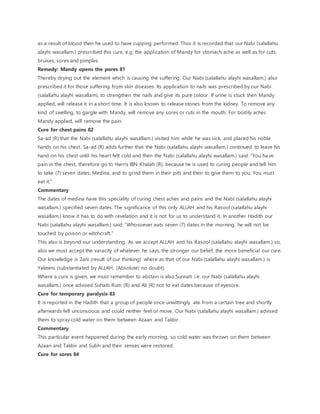 as a result of blood then he used to have cupping performed. Thus it is recorded that our Nabi (salallahu
alayhi wasallam.) prescribed this cure, e.g. the application of Mandy for stomach ache as well as for cuts,
bruises, sores and pimples.
Remedy: Mandy opens the pores 81
Thereby drying out the element which is causing the suffering. Our Nabi (salallahu alayhi wasallam.) also
prescribed it for those suffering from skin diseases. Its application to nails was prescribed by our Nabi
(salallahu alayhi wasallam), to strengthen the nails and give its pure colour. If urine is stuck then Mandy
applied, will release it in a short time. It is also known to release stones from the kidney. To remove any
kind of swelling, to gargle with Mandy, will remove any sores or cuts in the mouth. For bodily aches
Mandy applied, will remove the pain.
Cure for chest pains 82
Sa-ad (R) that the Nabi (salallahu alayhi wasallam.) visited him while he was sick, and placed his noble
hands on his chest. Sa-ad (R) adds further that the Nabi (salallahu alayhi wasallam.) continued to leave his
hand on his chest until his heart felt cold and then the Nabi (salallahu alayhi wasallam.) said: “You have
pain in the chest, therefore go to Harris IBN Khalah (R), because he is used to curing people and tell him
to take (7) seven dates, Medina, and to grind them in their pits and then to give them to you. You must
eat it.”
Commentary
The dates of medina have this speciality of curing chest aches and pains and the Nabi (salallahu alayhi
wasallam.) specified seven dates. The significance of this only ALLAH and his Rasool (salallahu alayhi
wasallam.) know it has to do with revelation and it is not for us to understand it. In another Hadith our
Nabi (salallahu alayhi wasallam.) said: “Whosoever eats seven (7) dates in the morning, he will not be
touched by poison or witchcraft.”
This also is beyond our understanding. As we accept ALLAH and his Rasool (salallahu alayhi wasallam.) so,
also we must accept the varacity of whatever he says, the stronger our belief, the more beneficial our cure.
Our knowledge is Zani (result of our thinking) where as that of our Nabi (salallahu alayhi wasallam.) is
Yakeeni (substantiated by ALLAH, (Absolute) no doubt).
Where a cure is given, we must remember to abstain is also Sunnah i.e. our Nabi (salallahu alayhi
wasallam.) once advised Suhaib Rum (R) and Ali (R) not to eat dates because of eyesore.
Cure for temporary paralysis 83
It is reported in the Hadith that a group of people once unwittingly ate from a certain tree and shortly
afterwards fell unconscious and could neither feel or move. Our Nabi (salallahu alayhi wasallam.) advised
them to spray cold water on them between Azaan and Takbir.
Commentary
This particular event happened during the early morning, so cold water was thrown on them between
Azaan and Takbir and Subh and their senses were restored.
Cure for sores 84
 