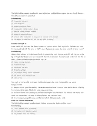 The Nabi (salallahu alayhi wasallam.) is reported to have said that bitter orange is a cure for all illnesses.
Our (S.A.) equivalent is grape fruit.
Commentary
(1) It clears the stomach
(2) clears it of wind
(3) allows urine to run freely
(4) increases the milk in mothers breast
(5) removes stones from the bladder
(6) allows the saliva to be thick.
(7) removes other obstruction in body such as wounds, sores, cuts etc.
(8) It is helpful for piles and as a jam it is very good for verility.
Cure for strength 92
In the Hadith it is reported: “Eat Ajwan (omwam or bishops wheat) for it is good for the brain and smell
the narcisus (fruit) with the name of ALLAH, even if you do so once a day, once a month or once a year.”
Commentary
Ajwam plant belongs to the koriander family, it grows in the east. It grows up to 3 ft tall; it grows on the
tip of the plant and each seed has ridges with channels in between. These channels contain oil, it is this oil
which contains mainly curative properties. Such as:
(1) it stops running stomach
(2) increases hunger,
(3) strengthens the heart,
(4) diminishes phlegm
(5) it is good for verility (sexual stimulant)
(6) kills worms in the stomach, and
(7) calm nerves.
Too much of it is harmful, for it heats the blood, sharpens the mind. Not good for one who is
temperamental.
(1) Narcisus fruit is good for relieving the nerves or worms in the stomach. For a person who is suffering
from wind, and its roots, if boiled in water, causes vomiting.
(2) cleans the womb and creates puss, thereby cleaning the wound or sore and if mixed with honey and
made into plaster then it is good for joining broken and fractured limbs.
(3) it removes pain, stops bleeding and if one smells it, it takes away the cold.
Cures for various illnesses 93
The Nabi (salallahu alayhi wasallam.) said: “Quince removes the darkness of the heart.”
Commentary
(1) Quince prevents a lot of urinating.
(2) It strengthens the digestive system.
(3) It is good for mind and memory.
 