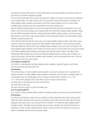 also effective against colds and flu. It removes blockages in the body and helps to clear the stomach. In
paste form it is good for strength and vitality.
The oil of musk especially is also good for the eyes and smelling. It increases consciousness by rubbing it
on the body It helps it to make it active and it is also good for strains and for victims of paralysis. Our
Nabi (salallahu alayhi wasallam.) possessed a scent stone made of different oils. The scent of Nabi
(salallahu alayhi wasallam.) was more powerful than any other existing scent.
Anas Ibn Malik (R) reported that the scent of the sweat of the Nabi was more powerful than musk and
amber. I did not find any existing scent compared with that of the Nabi (salallahu alayhi wasallam.) Sweat.
Anas Ibn Malik (R) reported whichever pathway the Nabi (salallahu alayhi wasallam.) crossed, he would
leave behind a scent which could spread, by which scent the people recognise the Nabi (salallahu alayhi
wasallam.) passed through here.
Umm Salma (R) that she used the sweat scent of our Nabi (salallahu alayhi wasallam.) with other scent in
order to increase its fragrance because the Nabi (salallahu alayhi wasallam.), scent was more powerful.
Utbah Bin Wakat (R) a Sahabi of the Nabi (salallahu alayhi wasallam.) had some rash on his body. So the
Nabi (salallahu alayhi wasallam.) ran his hands all over his body as a result of which the scent on the hands
of the Nabi (salallahu alayhi wasallam.) transmitted itself onto the body of Utbah. The effect of this,
despite that Utbah having four (4) wives who daily had applied fragrance, yet the scent of Utbah, as a
result of this contact with the Nabi (salallahu alayhi wasallam.), was more powerful than theirs. The rash
disappeared and he never had it again.
Cure improve eyesight 98
In a Hadith it is reported that the Nabi (salallahu alayhi wasallam.) regularly fragrance, and Timony
(Surma) particularly before going to bed.
Commentary
The Surma used by our Nabi (salallahu alayhi wasallam.) was known as Samad and it originated from
Isfahan into which our Nabi (salallahu alayhi wasallam.) rubbed the scent of musk. In another Hadith it is
recorded that a person should apply Surma to his eyes, an odd number of times (i.e. 3, 5, 7, 9)
(1) i.e. Twice to the right eye, twice to the left eye and once again to the right eye.
(b) Three times to the right eye and twice to the left eye.
(c) Three times to each eye.
The main reason for using it, is good for healthy eyes.
Cure for good health 99
It is a Sunnah of Nabi (salallahu alayhi wasallam.) to always accept scent when he was presented with it.
Commentary
Our Ulema commented by using scent and smelling it and by keeping the place clean, ensures good
health and makes the heart strong. Because of cleanliness and a clean smell one feels well and brings
happiness (the objects Arcuni you increase the Zikr of ALLAH,). In a Hadith the Nabi (salallahu alayhi
wasallam.) states: “Positively and permanently clean and pure is ALLAH alone. ALLAH therefore loves
cleanliness. He who is clean is liked by ALLAH. ALLAH is generous and loves those who are generous.
ALLAH is charitable and love those who gives charity.
 