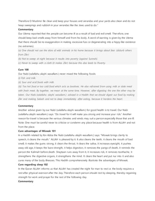 Therefore O Muslims! Be clean and keep your houses and verandas and your yards also clean and do not
heap sweepings and rubbish in your verandas like the Jews used to do.”
Commentary
Our Ulema reported that the people can become ill as a result of bad and evil smell. Therefore, one
should keep bad smells away from himself and from his body. A word of warning is given by the Ulema
that there should be no exaggeration in making excessive fuss or degenerating into a hippy like existence
(no extremes).
(a) One should not use the skins of wild animals in his home because it brings about fear. (disturb others
from Zikr)
(b) Not to sweep at night because it results into poverty (against Sunnah).
(c) Never to sweep with a cloth (it makes Zikr) because this also leads to Poverty.
Cure 100
Our Nabi (salallahu alayhi wasallam.) never mixed the following foods
(i) Fish and milk.
(ii) Sour and acid foods with milk.
(iii) Too hot food or too cold food which acts as laxatives. He also refrained from using milk or stale meat
with fresh meat. By together, we mean at the same time. However, after digesting the one the other may be
taken. Our Nabi (salallahu alayhi wasallam.) advised in a Hadith that we should digest our food by making
Zikr and making Salaah and not to sleep immediately after eating, because it hardens the heart.
Commentary
Another advise given by our Nabi (salallahu alayhi wasallam.) for good health is to travel. Our Nabi
(salallahu alayhi wasallam.) says: “Do travel for it will make you strong and increase your rizk.” Another
reason for travel is because the various climates and winds may suit a person especially those that are ill.
Note: One must be careful never to criticise or condemn any place because health is from ALLAH and not
from the place.
Cure advantages of Miswak 101
In a Hadith related by Ibn Abba the Nabi (salallahu alayhi wasallam.) says: “Miswak brings clarity to
speech, it cleans the mouth.” ALLAH is pleased by it. It also cleans the teeth, it cleans the mouth of bad
smell, it makes the gums strong, it clears the throat, it clears the saliva, it increases eyesight, it pushes
away old age, it keeps the bare strength, it helps digestion, it removes the pangs of death, it reminds the
person the Kalimah before death. Shaytaan runs away from it, it increases rizk, it removes toothache, it
strengthens the digestive organs, it strengthens the mind. It clears the heart and put nur into it and also
cures many of the body illnesses. This Hadith comprehensively illustrate the advantages of Miswak.
Cure regarding sleep 102
In the Quran ALLAH informs us that ALLAH has created the night for man to rest i.e. the body requires a
rest after physical exersion after the day. Therefore each person should rest by sleeping, thereby regaining
strength for work and prayer for the rest of the following day.
Commentary
 