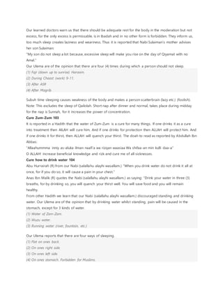 Our learned doctors warn us that there should be adequate rest for the body in the moderation but not
excess, for the only excess is permissable, is in Ibadah and in no other form is forbidden. They inform us,
too much sleep creates laziness and weariness. Thus it is reported that Nabi Sulaiman’s mother advises
her son Sulaiman:
“My son do not sleep a lot because, excessive sleep will make you rise on the day of Qiyamat with no
Amal.”
Our Ulema are of the opinion that there are four (4) times during which a person should not sleep.
(1) Fajr (dawn up to sunrise) Haraam.
(2) During Chaast (work) 9-11.
(3) After ASR
(4) After Magrib.
Subuh time sleeping causes weakness of the body and makes a person scatterbrain (lazy etc.) (foolish).
Note: This excludes the sleep of Qailolah. Short nap after dinner and normal, takes place during midday
for the nap is Sunnah, for it increases the power of concentration.
Cure Zum-Zum 103
It is reported in a Hadith that the water of Zum-Zum is a cure for many things. If one drinks it as a cure
into treatment then AILAH will cure him. And if one drinks for protection then ALLAH will protect him. And
if one drinks it for thirst, then ALLAH will quench your thirst. The doah to read as reported by Abdullah Ibn
Abbas:
“Allaahummma inniy as-aluka ilman naafi’a wa rizqan waasiaa Wa shifaa-an min kulli daa-a”
O ALLAH! increase beneficial knowledge and rizk and cure me of all sicknesses.
Cure how to drink water 104
Abu Hurrairah (R) from our Nabi (salallahu alayhi wasallam.) “When you drink water do not drink it all at
once, for if you do so, it will cause a pain in your chest.”
Anas Ibn Malik (R) quotes the Nabi (salallahu alayhi wasallam.) as saying: “Drink your water in three (3)
breaths, for by drinking so, you will quench your thirst well. You will save food and you will remain
healthy.
From other Hadith we learn that our Nabi (salallahu alayhi wasallam.) discouraged standing and drinking
water. Our Ulema are of the opinion that by drinking water whilst standing, pain will be caused in the
stomach, except for 3 kinds of water.
(1) Water of Zam-Zam.
(2) Wuzu water.
(3) Running water (river, fountain, etc.)
Our Ulema reports that there are four ways of sleeping.
(1) Flat on ones back.
(2) On ones right side.
(3) On ones left side.
(4) On ones stomach. Forbidden for Muslims.
 