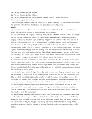 (1a) The way of sleeping of the Anbiyaas.
(2a) The wav of sleeping of the Ouliyaas.
(3a) The way of sleeping of the rich and wealthy (wellfed) because it increases digestion.
(4a) The fourth style is that of Shaytaan.
If there is difficulty in sleeping make Zikr (rembrance of ALLAH). Sleeping a lot exerts spleen disease from
the spleen. He will suffer from that disease. The spleen becomes hard (Lukemia).
Adhab
A person who eats on a full stomach, he must first lie on his right hand side for a while and turn over on
his left side, thereby his food will be digested by the time he gets up.
Our Mashaikh reports that sleeping a lot during the day brings out all the dormant sickness of our body
and also exerts pressure on the spleen. Our Nabi (salallahu alayhi wasallam.) has warned us against
keeping awake during the whole night for it brings indigestion, and weakness of the mind, and also it
dries up the body, and it could lead to mental disorder. He told Ibn Masoon that his body has a right
(Haq), therefore he should sleep at night and wake up for Subh, for if he did not wake up for Subuh,
Shaytaan would urinate in his ears. However, it is advisable to sit and drink even these waters. Our Ulema
says that by standing and lying down and drinking water, the digestive organs are weakening, as well as
the limbs. From other Hadith we learn that our Nabi (salallahu alayhi wasallam.) was very fond of sweet
and cold water. Thus Hazrat Ayesha (R) that drinking water for the Nabi (salallahu alayhi wasallam.) used
to be brought from a place called Saqiya, which is 2 days journey from Madina.
Our Ulema reported that the best time to drink water is after eating, but it is even better to drink water
after the food is digested. They also recommend drinking water before eating meals, for it cools the heat
in the stomach and by drinking after the food has digested the water, creates heat in the stomach, and
also very good for health. So drinking water whilst eating is a very bad habit. It creates hunger and digest
the food quickly. (One eats more).
Imam Ghazal writes in his Kitaab “Ihya Uloom”. Do not drink water after sleeping, because it takes away
the natural heat of the body and do not drink water after Ghusl (bath), also not after cohabitation (sex).
Otherwise it will create (shaky) palsy. Also not after eating fruit, because it brings about sores on the
tongue. He says the best water to drink is rain water. Rain water when it flows in a stream east to west, or
from west to east or north to south. But rain water which flows from south to north should not be drunk.
Our Nabi (salallahu alayhi wasallam.) always keeps basins covered (pots and pans etc.) and all open
recepticals which contain food. Because every year during one night ALLAH sends down pestilence
(plaque) (disease) and it does not cover any open basin without entering or falling into the centre of it.
This includes a basin that keeps water.
Our Nabi (salallahu alayhi wasallam.) was very fond of mixing some water with his milk in order to make
he milk milder to take away some of the heat. Our Nabi (salallahu alayhi wasallam.) was fond of mixing
honey with water to make a moderate drink. He also used to wet dates in water and leave it for a night or
two and then extract the juice for vigour and vitality and making the heart and mind strong. But he
warned if any person drank it for the sake of pleasure, then it will be Haraam. He must only drink it for
Ibadah.
 