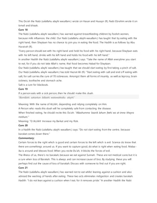 This Du’ah the Nabi (salallahu alayhi wasallam.) wrote on Hasan and Husayn (R). Nabi Ebrahim wrote it on
Ismail and Ishaak.
Cure 18
The Nabi (salallahu alayhi wasallam.) has warned against breastfeeding children by foolish women,
because milk influences the child. Our Nabi (salallahu alayhi wasallam.) has taught that by eating with the
right hand, then Shaytaan has no chance to join you in eating the food. The Hadith is as follows by Abu
Hurairah (R).
“Every person should eat with his right hand and hold his food with his right hand, because Shaytaan eats
with his left hand, drinks with his left hand and holds his food with his left hand.”
In another Hadith the Nabi (salallahu alayhi wasallam.) says: “Take the name of Allah everytime you start
to eat, for if you do not take Allah’s name, that food becomes Halaal for Shaytaan.
Our Nabi (salallahu alayhi wasallam.) has taught that we should start eating by first taking a pinch of salt.
Our Nabi (salallahu alayhi wasallam.) has told Hazrat Ali (R): “Start eating with salt and end off eating with
salt, for salt carries the cure of 70 sicknesses. Amongst them all forms of insanity, as well as leprosy, brain
sickness, toothache and stomach ache.
Salt is a cure for blackouts.
Cure 19
If a person eats with a sick person, then he should make this duah.
“Bismillahi sakantun billaahi watawakkaltu alayhi”
Meaning: With the name of ALLAH, depending and relying completely on Him.
A Person who reads this doah will he completely safe from contacting the disease.
When finished eating, he should recite this Du’ah: “Allaahumma baarik lahum feehi wa at-imna khayra
minhum.”
Meaning: “O ALLAH! Increase my Barkat and my Rizk.
Cure 20
In a Hadith the Nabi (salallahu alayhi wasallam.) says: “Do not start eating from the centre, because
barakat comes down there.”
Commentary:
Certain forces to the right which is good and certain forces to the left which is evil. Science do know that
there are somethings around us. If you want to capture good, do what is right when eating food. Malaa -
ika is around and blesses food. When you recite Du’ah, it blocks the forces of evil.
The illness of us, there’s no barakah, because we eat against Sunnah. These are not medical cures but it is
a cure when loss of Barakah. This is always and can increase cause of loss. By studying these you will
perhaps find out the cause of loss of barakah. Discuss with someone to find out if you are right.
Cure 21
The Nabi (salallahu alayhi wasallam.) has warned not to eat whilst leaning against a cushion and also
advised the washing of hands after eating. These two acts eliminates indigestion and creates barakah.
Hadith: “I do not lean against a cushion when I eat, for it removes pride.” In another Hadith the Nabi
 