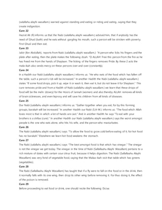 (salallahu alayhi wasallam.) warned against standing and eating or riding and eating, saying that they
create indigestion.
Cure 22
Hazrat Ali (R) informs us that the Nabi (salallahu alayhi wasallam.) advised him, that if anybody has the
need of Ghusl (bath) and he eats without gargling his mouth, such a person will be stricken with poverty.
First Ghusl and then eat.
Cure 23
Jabir (Ibn Abdullah), reports from Nabi (salallahu alayhi wasallam.): “A person who licks his fingers and the
plate after eating, then the plate makes the following doah. “O ALLAH! Free this person from the fire as he
has freed me from the hands of Shaytaan. The licking of the fingers removes Pride. By these 2 acts the
mala-ikah also sends mercy on these persons over and over (constantly).
Cure 24
In a Hadith our Nabi (salallahu alayhi wasallam.) informs us: “He who eats of the food which has fallen off
the table, such a person’s rizk will be increased.” In another Hadith the Nabi (salallahu alayhi wasallam.)
states “If some food drops, pick it up, wipe it or wash it, then eat it, but do not leave it for Shaytaan.” This
cure removes pride and from a Hadith of Nabi (salallahu alayhi wasallam.) we learn that these drops of
food will be the mehr (dowry) for the Hoors of Jannah (women) and also thereby ALLAH removes all kinds
of brain sicknesses, and even leprosy and will save his children from all kinds of diseases.
Cure 25
Our Nabi (salallahu alayhi wasallam.) informs us: “Gather together when you eat, for by this forming
groups, barakah will be increased.” In another Hadith our Nabi (S.A-W.) informs us: “The food which Allah
loves most is that in which a lot of hands are cast.” And in another Hadith he says “To eat with your
brothers is a shifaa (cure).” In another Hadith our Nabi (salallahu alayhi wasallam.) says the worst amongst
people is the one who eats alone, who hits his wife, and the person who masturbates.
Cure 26
The Nabi (salallahu alayhi wasallam.) says: “To allow the food to grow cold before eating of it, for hot food
has no barakah.” Elsewhere we learn hot food weakens the stomach.
Cure 27
The Nabi (salallahu alayhi wasallam.) says: “The best amongst food is that which has vinegar.” The vinegar
is not the vinegar we get today. The vinegar in the time of Nabi (Sallallaahu Alayhi Wasallam) pertains to a
rich mixture of dates with certain sour citrus fruit, because it helps digestion. The Nabi (Sallallaahu Alayhi
Wasallam) was very fond of vegetable food, saying that the Malaa-ikah visit that table which has greens
(vegetables).
Cure 28
The Nabi (Sallallaahu Alayhi Wasallam) has taught that if a fly were to fall on the food or in the drink, then
it normally falls with its one wing, then drop its other wing before removing it. For thus doing it, the effect
of the poison is removed.
Cure 29
Before proceeding to eat food or drink, one should recite the following Du’aa:
 