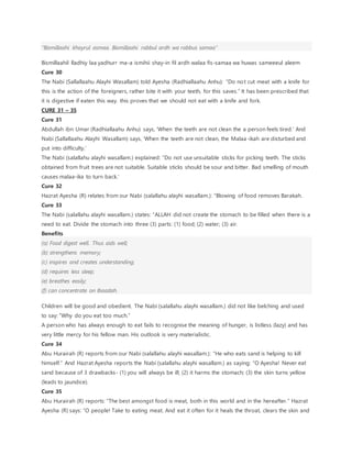 “Bismillaahi khayrul asmaa. Bismillaahi rabbul ardh wa rabbus samaa”
Bismillaahil lladhiy laa yadhurr ma-a ismihii shay-in fil ardh walaa fis-samaa wa huwas sameeeul aleem
Cure 30
The Nabi (Sallallaahu Alayhi Wasallam) told Ayesha (Radhiallaahu Anhu): “Do not cut meat with a knife for
this is the action of the foreigners, rather bite it with your teeth, for this saves.” It has been prescribed that
it is digestive if eaten this way. this proves that we should not eat with a knife and fork.
CURE 31 – 35
Cure 31
Abdullah ibn Umar (Radhiallaahu Anhu) says, ‘When the teeth are not clean the a person feels tired.’ And
Nabi (Sallallaahu Alayhi Wasallam) says, ‘When the teeth are not clean, the Malaa-ikah are disturbed and
put into difficulty.’
The Nabi (salallahu alayhi wasallam.) explained: “Do not use unsuitable sticks for picking teeth. The sticks
obtained from fruit trees are not suitable. Suitable sticks should be sour and bitter. Bad smelling of mouth
causes malaa-ika to turn back.’
Cure 32
Hazrat Ayesha (R) relates from our Nabi (salallahu alayhi wasallam.): “Blowing of food removes Barakah.
Cure 33
The Nabi (salallahu alayhi wasallam.) states: “ALLAH did not create the stomach to be filled when there is a
need to eat. Divide the stomach into three (3) parts: (1) food; (2) water; (3) air.
Benefits
(a) Food digest well. Thus aids well;
(b) strengthens memory;
(c) inspires and creates understanding;
(d) requires less sleep;
(e) breathes easily;
(f) can concentrate on Ibaadah.
Children will be good and obedient. The Nabi (salallahu alayhi wasallam.) did not like belching and used
to say: “Why do you eat too much.”
A person who has always enough to eat fails to recognise the meaning of hunger, is listless (lazy) and has
very little mercy for his fellow man. His outlook is very materialistic.
Cure 34
Abu Hurairah (R) reports from our Nabi (salallahu alayhi wasallam.): “He who eats sand is helping to kill
himself.” And Hazrat Ayesha reports the Nabi (salallahu alayhi wasallam.) as saying: “O Ayesha! Never eat
sand because of 3 drawbacks- (1) you will always be ill; (2) it harms the stomach; (3) the skin turns yellow
(leads to jaundice).
Cure 35
Abu Hurairah (R) reports: “The best amongst food is meat, both in this world and in the hereafter.” Hazrat
Ayesha (R) says: “O people! Take to eating meat. And eat it often for it heals the throat, clears the skin and
 