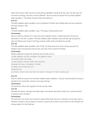 keeps the stomach small” (prevent one becoming potbellied). Hazrat Ali (R) also says: “He who does not
eat meat for 40 days, may have his throat affected.” Abu Hurrairah (R) reports from our Nabi (salallahu
alayhi wasallam.): “The eating of meat brings much pleasure.”
Cure 36
The Nabi (salallahu alayhi wasallam.) once complained to ALLAH about feeling weak and was advised to
eat meat cooked in milk.
Cure 37
The Nabi (salallahu alayhi wasallam.) says: “The eating of figs prevents colic.”
Commentary
Figs are useful as a laxative for it cleans the entire digestive system, it sweats bial and removes any
obstruction in the liver or spleen. The Nabi (salallahu alayhi wasallam.) also said that figs are good for
piles and relieves pain of gout. Fresh figs prevents smelly mouth and helps hair growth.
Cure 38
The Nabi (salallahu alayhi wasallam.) said: “O Ali! Eat olives and use its oil for mixing purposes, for
Shaytaan does not approach a person who uses olive oil for a period of 40 days.
Commentary
Modern medicines accepts the medicinal uses of olives such as:
(a) helps digestion and also strengthens the digestive organs;
(b) provides health and energy;
(c) when rubbed it removes bodily aches and pains;
(d) gargle with olive, it strengthens the teeth;
(e) relieves pain of sting (bee, etc.);
(f) blackens hair
(g) removes stomach aches and cleans the bowel. If massaged on head, it relieves pain.
Cure 39
Anas Ibn Malik (R) reports from the Nabi (salallahu alayhi wasallam.): “Eat your meal during the evening, O
people! For by missing this meal you encourage old age.”
Commentary
This pertains to those who regularly miss the evening meals.
Cure 40
Abu Bakr (R) reports: “Amongst the better dates is the Burnee date (kind of date), for it removes ailment
of stomach and is harmless.”
Commentary
The stomach is one of the most important organs of the body and has an important role to play, and it is
therefore a Muslim’s duty to keep his stomach in good order so that it can provide him with strength and
energy needed, for that daily task.
 