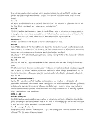 Overeating and indiscriminate eating is not the solution, but selective eating of highly nutritious and
protein rich food in respectful quantities is of great value and will provide the health necessary for a
Muslim.
Cure 41
Ibn Abbas (R) reports that the Nabi (salallahu alayhi wasallam.) was very fond of Ajwa dates and said that
the Ajwa date is from Jannah, and contains a cure against poison.”
Cure 42
The Nabi (salallahu alayhi wasallam.) states: “O People! Make a habit of eating marrow (any pumpkin) for
it strengthens the mind.” Hazrat Ayesha,(R) reports the Nabi (salallahu alayhi wasallam.) advising her: “O
Ayesha! When you cook a meal, add marrow to it, for it strengthens a grieving heart.”
Commentary
The heat of meat blends with the cold of marrow to form a balanced meal.
Cure 43
Hazrat Abbas (R) reports that the most favourite dish of the Nabi (salallahu alayhi wasallam.) was sareed.
This is a mixture of bread, broken and mixed up with curry and is beneficial for it strengthens the thinking
process and helps digestion according to the Nabi (salallahu alayhi wasallam.).
ALLAH desires all the other habits, eating, sleeping, walking, waking, Doahs. All this must be brought into
our lives (amal our).
Cure 44
Abdullah Ibn Jaffar (R.A.) reports that he saw the Nabi (salallahu alayhi wasallam.) eating cucumber with
dates.
The Ulema comments it speeds digestions, clears the bowels, forms a balanced diet, provides energy and
zest. Increases and enriches the blood, strengthens the functions of the kidneys, removes throat and skin
infections and removes billiousness. Cucumber eaten alone also helps. If eaten with dates it balances it
cool and hot.
Cure for itching and dryness 45
Ayesha (RA) reports that our Nabi (salallahu alayhi wasallam.) was very fond of eating dates with
sweetmelon. Ulema have described this diet to be very good as a neutraliser as well as for very good food,
arid stomachs, dryness and itchingness, billiousness and also when a person is feeling melancholic and
depressed. This diet also opens the bowels and clears the urinary tract and assists in removing any stone
which may be lodged in the gallbladder.
CURE 46 – 60
Cure for potency 46
Our Nabi (salallahu alayhi wasallam.) was very fond of eating butter with dates. It has been described as
giving a lot of vigour and strength to the body. It also helps to build the physique and to clear ones voice.
If taken with honey (butter and dates) it removes pleurisy.
Cure for blood purification 47
In a Hadith our Nabi (salallahu alayhi wasallam.) says: “Every pomegranate contain a drop from the water
of Jannah.” For this reason it has many cures-
 
