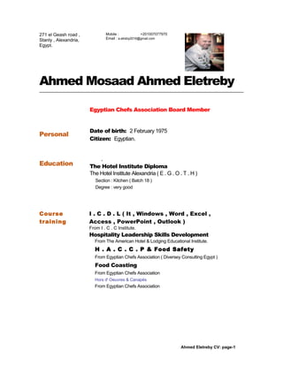 Ahmed Mosaad Ahmed Eletreby
Personal
Egyptian Chefs Association Board Member
Date of birth: 2 February 1975
Citizen: Egyptian.
Education
.
The Hotel Institute Diploma
The Hotel Institute Alexandria ( E . G . O . T . H )
Section : Kitchen ( Batch 18 )
Degree : very good
Course
training
I . C . D . L ( It , Windows , Word , Excel ,
Access , PowerPoint , Outlook )
From I . C . C Institute.
Hospitality Leadership Skills Development
From The American Hotel & Lodging Educational Institute.
H . A . C . C . P & Food Safety
From Egyptian Chefs Association ( Diversey Consulting Egypt )
Food Coasting
From Egyptian Chefs Association
Hors d' Oeuvres & Canapés
From Egyptian Chefs Association
Ahmed Eletreby CV: page-1
271 el Geash road ,
Stanly , Alexandria,
Egypt.
Mobile : +201007077970
Email : a.etreby2016@gmail.com
 