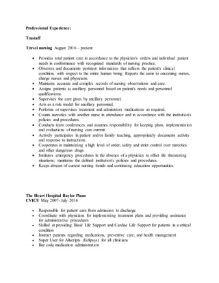 Professional Experience:
Trustaff
Travel nursing August 2016 – present
 Provides total patient care in accordance to the physician's orders and individual patient
needs in conformance with recognized standards of nursing practice.
 Observes and documents pertinent information that reflects the patient's clinical
condition, with respect to the entire human being. Reports the same to oncoming nurses,
charge nurses and physicians.
 Maintains accurate and complex records of nursing observations and care.
 Assigns patients to ancillary personnel based on patient's needs and personnel
qualifications.
 Supervises the care given by ancillary personnel.
 Acts as a role model for ancillary personnel.
 Performs or supervises treatment and administers medications as required.
 Counts narcotics with another nurse in attendance and in accordance with the institution's
policies and procedures.
 Conducts team conferences and assumes responsibility for keeping plans, implementation
and evaluations of nursing care current.
 Actively participates in patient and/or family teaching, appropriately documents activity
and response to instructions.
 Cooperates in maintaining a high level of order, safety and strict control over narcotics
and other dangerous drugs.
 Institutes emergency procedures in the absence of a physician to offset life threatening
situations; maintains the defined institution's policies and procedures.
 Keeps abreast of current nursing trends and continuing education opportunities.
The Heart Hospital Baylor Plano
CVICU May 2007- July 2016
 Responsible for patient care from admission to discharge
 Coordinate with physicians for implementing treatment plans and providing assistance
for administrative procedures
 Skilled at providing Basic Life Support and Cardiac Life Support for patients in a critical
condition
 Instruct patients regarding medications, preventive care, and health management
 Super User for Allscripts (Eclipsys) for all clinicians
 Bar code medication administration
 