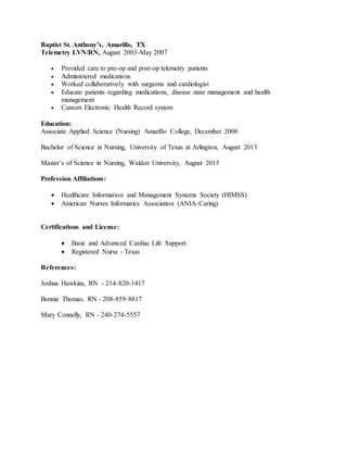 Baptist St. Anthony’s, Amarillo, TX
Telemetry LVN/RN, August 2003-May 2007
 Provided care to pre-op and post-op telemetry patients
 Administered medications
 Worked collaboratively with surgeons and cardiologist
 Educate patients regarding medications, disease state management and health
management
 Custom Electronic Health Record system
Education:
Associate Applied Science (Nursing) Amarillo College, December 2006
Bachelor of Science in Nursing, University of Texas at Arlington, August 2013
Master’s of Science in Nursing, Walden University, August 2015
Profession Affiliations:
 Healthcare Information and Management Systems Society (HIMSS)
 American Nurses Informatics Association (ANIA-Caring)
Certifications and License:
 Basic and Advanced Cardiac Life Support
 Registered Nurse - Texas
References:
Joshua Hawkins, RN - 214-820-1417
Bonnie Thomas, RN - 208-859-8817
Mary Connelly, RN - 240-274-5557
 