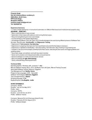 -----------------------------------------------------------------------
Priyanka Singh
Flat #412,Shesha Bhanu residency II,
29[th] Main, 4[nd] Cross,
BTM 2[nd] Stage
Bangalore-560076
priyanka.singh1424@gmail.com
Tel: 9620906728
Experience Summary
* 3 Years of total experience in manual and automation on differentWeb based and mobile domain projects using
SELENIUM , EGGPLANT..
* Basic understanding on oops concept
* Automation of test cases with selenium and running the testcases .
* Requirementgathering and User case design.
* Functional Study of the System/Application.
* Knowledge ofSoftware TestLife Cycle (STLC)/methodologies to be used during differentphases ofSoftware Test
life cycle / Bug life cycle. Functionality and Regression Testing.
* Experience in Test scenario, Test planning,
* Experience in preparing Testcase and Test specification documentfor the feature of product.
* Experience in Validation & Verification, Testcase writing,Test execution, Bug Tracking in bug tracking tool
* Involved in the Documentanalysis,Developmentoftest cases,executing the testcases and logging defects and
updating status.
* Good team player and ability to work with less team member
* Good communication and interpersonal skills,and quick learner.
* Good knowledge on mobile and web based domain
* Basic Knowledge of Agile Methodology.
* Good understanding oftesting technique
Technical Skills
Operating System: Windows ( XP), windows 7 , MAC
Manual Software Testing:SDLC, STLC (Software Test Life Cycle), Manual Testing Concept
Automated Software Testing:Selenium,Eggplant
Test ManagementTool: Quality Centre
Programming Languages:JAVA , Sansetalk
Software Technologies: Selenium, Eggplant
Test management tool : Hiptest
Scripting language:HTML,
Bugtracking tool :Jira,Bugzilla, mzilla
WORK EXPERIENCE
Company: OSTPL
Duration : Jan 2013 to May 2013
Profile : Intern
Company: OSTPL
Duration : June 2013 to Jan 2014
Profile : Software Trainee
Company: Marquist Pvt Ltd (Clientwas Nokia Pvt ltd)
Duration : February 2014 to August 2014
Profile : Software Analyst
 