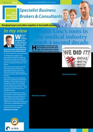 Bringing buyers and sellers together in the health industry
Specialist Business
Brokers & Consultants
In my view
www.thehealthlinc.com.auEdition 1, 2016
W
elcome
to our
mid-year
newsletter, one
in which I have to
say that it’s been
a busy time for
me as sales have
been strong with solid demand for
businesses in the health industry.
So what’s behind this strong demand?
I’m finding that people are not
particularly interested in setting up
brand new practices when they can
simply buy an existing one instead, as
you can read about elsewhere in this
edition.
Newcomers to the industry are still
being lured by the promise of a
guaranteed revenue stream from
Preferred Provider dental practices
and are showing a definite preference
for them.
With Health Funds now putting the
brakes on appointing new Preferred
Providers, and reducing rebates on
certain item codes, it has certainly
put the industry into a spin. Strong
prices are being paid for them - even
though they may not be the most
profitable practice.
I’ve previously expressed my views
that I think it’s a detrimental trend to
the industry and its practitioners. It
leaves Preferred Provider practices
exposed to the prices set by the
health funds. I guess you live with that
or become an independent practice.
I hope you find your newsletter
interesting and informative.
Brad Potter, Principal
H
ow time flies. It was 20 years ago
when Health Linc’s founder, Brad
Potter was introduced to working
with practitioners in the medical industry.
Brad joined Allied Finance in 1996 which
among other industries provided finance for
the dental industry.
Brad found this a particularly interesting field
in which to specialise, with the result that two
years later he was head-hunted by Medfin to
set up its WA office, specialising in providing
finance for the Health Care Industry.
“I found myself really enjoying the work.
Medical people are great people to work
with and as a result I stayed in this area until
2008 when I decided to join Martin Harris &
Associates as a specialist medical industry
business broker.
Brad subsequently established The Health
Linc in 2010, and a year later launched this
Health Linc Report as a service for keeping
practice owners up to date with the level
of demand and the strength of prices for
practices - as well as giving advice for those
interested in retiring from or selling their
practice.
Numerous awards
Going well beyond simply being a brokerage
service has had its rewards as Brad has won
‘Business Broker of the Year’titles in 2011,
2012, 2013, 2014 and was runner up in 2015.
Being recognised as an expert in his field,
Brad accepted an invitation to be on the
Committees of the Australian Institute of
Business Brokers (currently its President) and
on the Department of Commerce, Property
Investment Advisory Committee.
Brad says the secret to him winning the
‘Broker of the Year’title so many times relates
to several key aspects.
“Firstly, I really do care about my clients
receiving adequate reward for their years
spent in establishing and working their
practices. I guess this is my emotional
involvement in the business.
Smooth transitions
“Secondly, there is an art to finessing business
transactions. With more than 120 practice
sales under our belt we’ve developed systems
and processes that ensure smooth transitions.
Over the years we’ve developed a high level
of expertise in this”.
The consequence is that The Health Linc
has achieved sales for dental and medical
practices ranging in price from $20,000 to
$4.5million.
It doesn’t matter how big or small the practice
is, The Health Linc always aims to ensure a
unique balance is maintained in achieving
sales success:
• We recognise our client’s emotional
involvement linked with the transition
• We always aim to achieve the best possible
result for our client as reward for his/her
efforts
• We always maintain integrity in the selling
process while at the same time maintaining
a level of excitement in the purchase for the
purchaser.
It’s an interesting balance that requires a high
level of expertise and it’s one we look forward
to continuing in the years ahead.
Health Linc’s roots in
the medical industry
reach a second decade
 