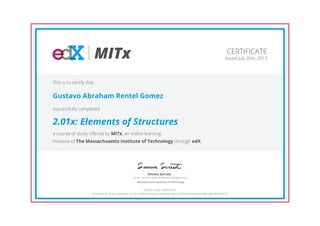 MITx
Senior Lecturer, Dept. of Mechanical Engineering
Simona Socrate
Massachusetts Institute of Technology
CERTIFICATE
Issued July 30th, 2013
This is to certify that
Gustavo Abraham Rentel Gomez
successfully completed
2.01x: Elements of Structures
a course of study offered by MITx, an online learning
initiative of The Massachusetts Institute of Technology through edX.
HONOR CODE CERTIFICATE
*Authenticity of this certificate can be verified at https://verify.edx.org/cert/6785cfceaa0440c388cdebc7b6999610
 