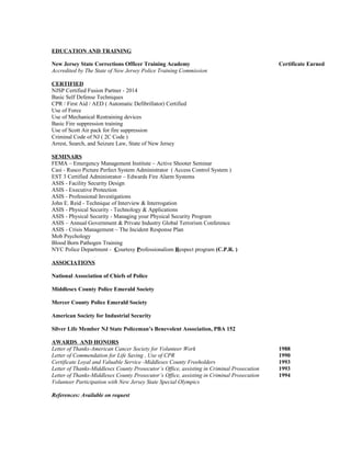 EDUCATION AND TRAINING
New Jersey State Corrections Officer Training Academy Certificate Earned
Accredited by The State of New Jersey Police Training Commission
CERTIFIED
NJSP Certified Fusion Partner - 2014
Basic Self Defense Techniques
CPR / First Aid / AED ( Automatic Defibrillator) Certified
Use of Force
Use of Mechanical Restraining devices
Basic Fire suppression training
Use of Scott Air pack for fire suppression
Criminal Code of NJ ( 2C Code )
Arrest, Search, and Seizure Law, State of New Jersey
SEMINARS
FEMA – Emergency Management Institute – Active Shooter Seminar
Casi - Rusco Picture Perfect System Administrator ( Access Control System )
EST 3 Certified Administrator – Edwards Fire Alarm Systems
ASIS - Facility Security Design
ASIS - Executive Protection
ASIS - Professional Investigations
John E. Reid - Technique of Interview & Interrogation
ASIS - Physical Security - Technology & Applications
ASIS - Physical Security - Managing your Physical Security Program
ASIS – Annual Government & Private Industry Global Terrorism Conference
ASIS - Crisis Management – The Incident Response Plan
Mob Psychology
Blood Born Pathogen Training
NYC Police Department - Courtesy Professionalism Respect program (C.P.R. )
ASSOCIATIONS
National Association of Chiefs of Police
Middlesex County Police Emerald Society
Mercer County Police Emerald Society
American Society for Industrial Security
Silver Life Member NJ State Policeman’s Benevolent Association, PBA 152
AWARDS AND HONORS
Letter of Thanks-American Cancer Society for Volunteer Work 1988
Letter of Commendation for Life Saving , Use of CPR 1990
Certificate Loyal and Valuable Service -Middlesex County Freeholders 1993
Letter of Thanks-Middlesex County Prosecutor’s Office, assisting in Criminal Prosecution 1993
Letter of Thanks-Middlesex County Prosecutor’s Office, assisting in Criminal Prosecution 1994
Volunteer Participation with New Jersey State Special Olympics
References: Available on request
 