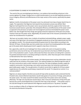 A COUNTDOWN TO CHANGE IN THE POWER SECTOR
The result of the just concluded general elections, is an evidence that everything and person in this
country agitates for change. Change from an unfelt transformation to an era that hopefully promises to
ensure integrity, efficiency and effectiveness of the major sectors of the country, specifically the power
sector.
Eighteen months of privatization of the power sector has witnessed more days of power dearth than its
supply. The expectation that Nigerians had towards the privatization process was defiled. Most
Nigerians had hoped that once the power sector was privatized, electricity supply to their homes and
businesses would improve a great deal. We anticipated efficiency and effectiveness of the power sector
as opposed to the pervasive corruption and mismanagement practices that battled the power sector
before now. We thought that these things were going to become experiences of the past once private
investors took over the power sector. Regrettably, the present state of the messianic privatization of the
sector has not delivered on its potential.
We have not recorded a better story. Incidents of exorbitant estimated billings, epileptic power supply
and news of the high drop in the quantity of megawatts produced are all we have experienced since the
last eighteen months. The rationale presented by the government for these defects according to the
Minister Of Power, Chinedu Nebo was that vandals have not desist from breaking pipelines that supply
gas to the power plants despite government’s appeal to stop these criminal acts.
But, apparently, aside the act of sabotage from these vandals who seems to be good at evading
punishments and arrest of the law, the fundamental issues that led to the failure of NEPA still persists
even in the privatization system. It quite unfortunate that these new owners are taking their customers
for granted and Government is not doing anything to check this, rather they have given them rationales
to hide behind for their lack of delivery.
Though Nigerians are patient and resilient people, the federal government and key stakeholders should
really look into the situation of the power sector. This national problem has sifted through the walls of
the Ivory community as well as other institution of learning. The state of epilepsy of power supply the
academic community is fast becoming a norm which some years back, the University could boast of
good stable power supply. The new generation of students cannot dare to agitate for 24 hours power
supply because the authorities would always respond with the words “it is beyond our control, it is a
national problem”
Nigerians are always hopeful, therefore we would still hope while we plead as well as demand that the
President elect, General Muhammadu Buhari would make good on his promise of change, particularly in
the power sector. The nation would thrive better economically if the power sector were working
effectively. The high cost of production would reduce, hike in fuel price will become a thing of the past
because the country would depend less on petrol for their day to day activities. If the power sector is
the only felt Change he could implement then Nigerians would continue to “Say Buhari, Say Baba”.
As we countdown to May 29, all Nigerians look forward to see a change particularly in the power sector;
the electricity Distribution Companies.
 