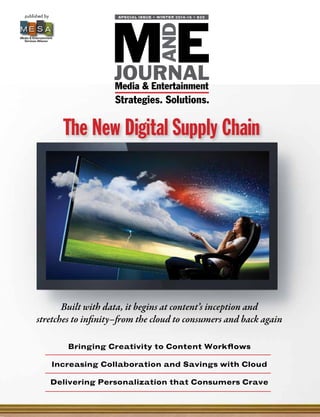 published by
Media & Entertainment
Services Alliance
M E S A
E
AND
MJOURNALMedia & Entertainment
SPECIAL ISSUE • WINTER 2014-15 • $25
Strategies. Solutions.
Bringing Creativity to Content Workflows
Increasing Collaboration and Savings with Cloud
Delivering Personalization that Consumers Crave
Built with data, it begins at content’s inception and
stretches to infinity–from the cloud to consumers and back again
The New Digital Supply Chain
 