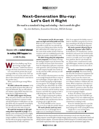 M&EJOURNAL  10
Jim Bottoms has been closely involved in the home entertainment sector for more than three decades,
helping companies around the globe to develop strategies aimed at creating a successful product launch and
driving consumer adoption. As Executive Director of MESA Europe he is an industry advocate working
with member organizations whose range of business activities span the entertainment supply chain.
DISCJOCKEY
Next-Generation Blu-ray:
Let’s Get it Right
The investment cost for the new equip-
ment was high and initial yields were low.
With very few exceptions, it was virtually
impossible to justify the cost and with rep-
lication prices falling almost before the first
disc rolled off the line it didn’t get easier. I
lost count of the number of times I had con-
versations with even established pressers who
said that the numbers simply didn’t work.
We didn’t bring along the independent
content companies. Particularly in Europe,
the small guys helped create the business. But
for a number of reasons (lack of investment
from the independent replicators, minimum
order quantities, AACS not being in Europe
or small company friendly) they mainly sat
out the early days of BD, and many are still
not fully engaged.
The consumer education point is one that
is increasingly being heard when it comes to
new technologies, and quite right too. The
days of studios having big enough budgets
to create generic TV campaigns are largely
a thing of the past. Meanwhile, the studios
blame the retailers, the retailers blame the
content community and the hardware manu-
facturers, and while this is going on, little is
really being done to talk to the consumer.
OK, enough of analyzing the problems.
This only really helps if we commit to the
Gerry Rafferty ethos and determine that we
are going to get it right this time.
So, if Ultra HD BD is to be a success,
what can we do to right the mistakes above?
We need a format (and very soon).
This time last year we all thought that we
might even see something for Christmas
Anyone with a vested interest
in making UHD happen has
a role to play.
W
hen Gerry Rafferty sang “If you
get it wrong, you’ll get it right
next time,” could he have been re-
ferring to the home entertainment industry?
Let’s start with the premise that we got
it wrong on Blu-ray, at least so far. (I for one
still believe it is not too late and more can be
done to drive demand, but let’s come back to
that another time.)
What exactly did we get wrong? Where
do I start?
We didn’t educate the consumer. In the
main, they still do not know what cable to use
to get the full benefit. They are still confused
over whether it plays DVDs. Some don’t even
know that it is a high definition disc.
We didn’t fully support the format.
Why, once prices started to come down did
hardware manufacturers continue to make
and sell DVD players? As BD players can also
play DVD, why not expand the ownership by
just offering the backwards compatible de-
vice? It tends to be what other sectors do.
We made the investment in BD repli-
cating almost impossible to justify. This is
perhaps a more controversial point but is highly
relevant if we, as an industry, are serious about
trying to establish an Ultra HD disc. (The fault
here lies with no one group or organization, but
it is important that we look at the issues.)
2014. As we approach the holiday season, I
think we should be saying that if we do not
have something in the shops by Christmas
2015, maybe we should pull the plug now.
We need a genuine all-party buy-in
to telling the consumer what UHD is.
So broadcasters, TV manufactures, content
distributors and anyone else involved needs
to make it clear that next-generation-quality
content is accessible across every single de-
livery platform. But let’s also broaden the
net. Anyone with a vested interest in mak-
ing UHD happen, whether you make packs,
discs, raw materials or movies, has a role to
play.
We need a commitment to making it
work for everybody. That means sharing
the risk of the investment in equipment and
sharing the output from those investment
dollars or euros across the content com-
munity. Whether those manufacturing lines
are in Mexico, Indiana or Alabama does not
matter. What is important is that there is a
manufacturing investment. No single repli-
cator will be in a position to drive this alone
and investment from multiple manufactur-
ers is just not going to happen.
In short, the industry wants and needs
this, and the only way that UHD BD is go-
ing to happen is if we start collaborating now
and have a clear and concerted cross-industry
commitment to making it work.
If not, let’s abandon plans for a new disc
now, promote upscaling players and get be-
hind making more of the existing BD format.
I think this is a very real alternative.
I would love to get your views. n
The road to a standard is long and winding – but is worth the effort
By Jim Bottoms, Executive Director, MESA Europe
 