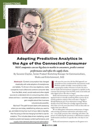 M&EJOURNAL  100
I
n the mere five years since the first iPad appeared, con-
nected devices have transformed the entertainment world.
With the number of mobile, connected devices today
surpassing the number of humans on Earth, the time is
now for media and entertainment companies to capitalize on the
consumer data pouring in from the Web, email, social media and
other digital sources. But where to begin?
Media and entertainment companies curious about technol-
ogy buzzwords are naturally wondering: What resources do we
need for predictive analytics? How much data is “big data”?
Should Hadoop be part of our information strategy? Where
should we focus first? How do we bridge organizational data
silos? How can we be more data-driven? And can data make our
supply chain more efficient?
We are talking about information modernization. It begins
with assessing your business information and analytics matu-
rity – your people, processes, data, technology and culture. The
process of conducting this assessment is called business analytics
modernization assessment. It typically takes a few days to com-
plete.
Media and entertainment companies run the gamut on in-
Abstract: Content consumption has changed
drastically with wide adoption of smartphones
and tablets. To thrive in this new digital era, media
companies must collect and combine consumer data
from the Web, email, social media and other digital
sources to understand who is consuming what, when,
where and how — and then apply predictive analytics to
gain insights about their business
not previously possible.
But how? The path forward starts with assessing
where you are today, establishing where you want to
go, and determining how much of your data is big data,
then focusing on the low-hanging fruit that is ripe for
analytics. This includes data-driven marketing, social
media to predict and assess content performance, and
supply chain demand planning and optimization.
CONSUMERCONNECTIONS
Adopting Predictive Analytics in
the Age of the Connected Consumer
M&E companies can use big data to market to consumers, predict content
performance and refine the supply chain.
By Suzanne Clayton, Senior Product Marketing Manager for Communications,
Media and Entertainment, SAS
 