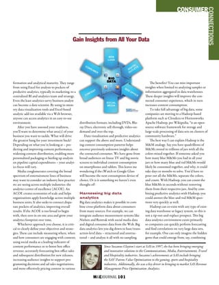 M&EJOURNAL  101
Since Suzanne Clayton’s start at SAS in 1997, she has been bringing emerging
and innovative solutions to the Communications, Media, Entertainment, Travel
and Hospitality industries. Suzanne’s achievements at SAS include bringing
the SAS® Patron Value Optimization to the gaming, sports and hospitality
industries. Additionally, she was a key driver in bringing to market SAS Revenue
Management Price Optimization Analytics.
formation and analytical maturity. They range
from using Excel for analysis to pockets of
predictive analytics, typically in marketing, to a
centralized BI and analytics team and strategy.
Even the least analytics-savvy business analyst
can become a data scientist. By using in-mem-
ory data visualization tools and Excel-based
analytic add-ins available via a Web browser,
anyone can access analytics in an easy-to-use
environment.
After you have assessed your readiness,
you’ll want to determine what area(s) of your
business you want to tackle. What will drive
the greatest bang for your investment buck?
Depending on what you’re looking at – pre-
dicting and improving content performance,
widening content distribution, enabling more
personalized packaging or beefing up analysis
on pipeline capital expenditures – your analyt-
ics focus will vary.
Media conglomerates covering the broad
spectrum of entertainment lines of business
may want to consider an industry best practice
we are seeing across multiple industries: the
analytics center of excellence (ACOE). An
ACOE creates economies of scale and helps
organizations apply knowledge across multiple
business units. It also seeks to connect dispa-
rate pockets of analytics, improving overall
results. If the ACOE is too broad to begin
with, then zero in on one area and grow your
analytics footprint over time.
Whichever approach you choose, it is criti-
cal to clearly define your objectives and strate-
gies. These can include measuring where, when
and how consumers are engaging with content;
using social media as a leading indicator of
content performance or to boost box office
revenue; accurately forecasting box office sales
and subsequent distribution for new releases;
increasing audience insights to support pro-
gramming decisions and ad sales negotiations;
and more effectively pricing content in various
distribution formats, including DVDs, Blu-
ray Discs, electronic sell-through, video-on-
demand and over the top.
Data visualization and predictive analytics
can support the above and more. Understand-
ing content consumption patterns helps
uncover previously unknown insights about
the connected consumer. We have gone from
broad audiences on linear TV and big movie
screens to individual content consumption
on smartphones and tablets. This leaves me
wondering if the iWatch or Google Glass
will become the next consumption device of
choice. Or is it something we haven’t even
thought of?
Harnessing big data
analytics
Big data analytics makes it possible to com-
bine cross-platform data about consumers
from many sources. For example, we can
integrate audience measurement systems like
Nielsen and Rentrak with social media data
and digital consumer data from the Web. Big
data analytics lets you dig down to base/trans-
action-level data – structured and unstruc-
tured – and analyze it all with no sampling.
The benefits? You can miss important
insights when limited to analyzing samples or
information aggregated in data warehouses.
These deeper insights will improve the con-
nected consumer experience, which in turn
increases content consumption.
To take full advantage of big data, some
companies are moving to a Hadoop-based
platform such as Cloudera or Hortonworks.
Apache Hadoop, per Wikipedia, “is an open-
source software framework for storage and
large-scale processing of data sets on clusters of
community hardware.”
The best way I can explain Hadoop is the
M&M analogy. Say you have quadrillions of
M&Ms stored in trillions of jars with all the
colors mixed together. If someone asked you
how many blue M&Ms you had in all your
jars or how many blue and red M&Ms would
likely be consumed together, and why, it could
take days or months to solve. You’d have to
pour out all the M&Ms, separate the colors,
and count. With Hadoop, you can count the
blue M&Ms in seconds without removing
them from their respective jars. And by com-
bining predictive analytics with Hadoop, you
could answer the blue-and-red M&M ques-
tions very quickly as well.
Hadoop can co-exist with any type of exist-
ing data warehouse or legacy system, so this is
not a rip-out-and-replace prospect. This big
data analytics environment exists primarily
so companies can quickly perform forecasting
and find correlations on very large data sets,
for example. One can only imagine the hidden
gems that could emerge from, say, combining
Gain Insights from All Your Data
CONSUMER
CONNECTIONS
 