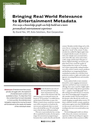 M&EJOURNAL  104
Bringing Real World Relevance
to Entertainment Metadata
Five ways a knowledge graph can help build out a more
personalized entertainment experience
By David Yon, VP, Data Solutions, Rovi Corporation
Abstract: Entertainment fans enjoy,
yet also struggle with, the explosion
of entertainment content now
available to them. To help them find
the content they’re most interested
in more quickly, the entertainment
navigation experience moving forward
will be tailored to the needs and tastes
of the individual viewer.
T
he last decade has seen some of
the most profound changes in
home entertainment since the
advent of the television itself: The
shift from linear to on-demand content, the
launch of “TV Everywhere” on mobile devices,
and the birth of UltraViolet, to name a few.
While it is hard to know exactly how entertain-
ment will be consumed as we head into the
next ten years and beyond, what is as crystal
clear as the hi-def flat screen TV in the family
room is that the future will be personalized
This move to personalization has a strong
ally in standardized metadata, the descriptive,
image-rich entertainment programming in-
formation that is used to describe and identify
content. Metadata includes things such as title,
actors, box art, running time, rating, and even
tags such as “mood” of the content. To date,
metadata has enabled the digital supply chain
to uniquely identify any piece of content as
well as the multiple assets associated with it,
such as box office data, release and air dates,
credits, images and descriptors like genre or
themes. Digital technology, new formats and
player devices have caused the number of
unique products for a movie or TV produc-
tion to grow exponentially, making metadata
even more critical. Content creators, producers
and distributors are integrating third-party,
standardized metadata into work flows from
production analysis to rights and window man-
agement, increasing efficiencies and streamlin-
ing processes.
As the industry looks to meet consumer
demand for a more engaging entertainment
experience and find new ways to monetize its
offerings, there exists a need for a highly sophis-
ticated data model to help advance personaliza-
tion — a graph or “knowledge graph” that is
able to bring real-world relevance to entertain-
ment. Rovi’s knowledge graph is designed to
take metadata another step forward and into
the dynamic realm. Because the world is con-
stantly changing, our graph indexes movies, TV
shows, celebrities, brands, concepts, popularity
and locations against more than 100,000 differ-
ent data sources, and it knows which ones are
trending in the news or on social media at any
given time.
The knowledge graph model can substan-
tially enhance the consumer entertainment
experience while also providing new opportu-
nities for members of the ecosystem to differ-
CONSUMERCONNECTIONS
 