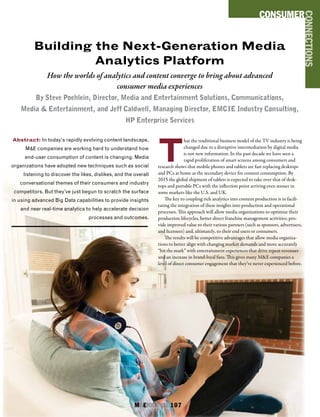 M&EJOURNAL  107
Abstract: In today’s rapidly evolving content landscape,
M&E companies are working hard to understand how
end-user consumption of content is changing. Media
organizations have adopted new techniques such as social
listening to discover the likes, dislikes, and the overall
conversational themes of their consumers and industry
competitors. But they’ve just begun to scratch the surface
in using advanced Big Data capabilities to provide insights
and near real-time analytics to help accelerate decision
processes and outcomes.
Building the Next-Generation Media
Analytics Platform
How the worlds of analytics and content converge to bring about advanced
consumer media experiences
By Steve Poehlein, Director, Media and Entertainment Solutions, Communications,
Media & Entertainment, and Jeff Caldwell, Managing Director, EMCIE Industry Consulting,
HP Enterprise Services
CONSUMER
CONNECTIONS
T
hat the traditional business model of the TV industry is being
changed due to a disruptive intermediation by digital media
is not new information. In the past decade we have seen a
rapid proliferation of smart screens among consumers and
research shows that mobile phones and tablets are fast replacing desktops
and PCs at home as the secondary device for content consumption. By
2015 the global shipment of tablets is expected to take over that of desk-
tops and portable PCs with the inflection point arriving even sooner in
some markets like the U.S. and UK.
The key to coupling rich analytics into content production is in facili-
tating the integration of these insights into production and operational
processes. This approach will allow media organizations to optimize their
production lifecycles, better direct franchise management activities, pro-
vide improved value to their various partners (such as sponsors, advertisers,
and licensees) and, ultimately, to their end users or consumers.
The results will be competitive advantages that allow media organiza-
tions to better align with changing market demands and more accurately
“hit the mark” with entertainment experiences that drive repeat revenues
and an increase in brand-loyal fans. This gives many M&E companies a
level of direct consumer engagement that they’ve never experienced before.
M&EJOURNAL  107
 
