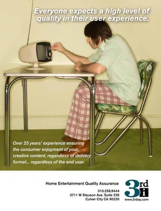 310.258.9444
5711 W Slauson Ave. Suite 226
Culver City CA 90230 www.3rdiqc.com
Home Entertainment Quality Assurance
Everyone expects a high level of
quality in their user experience.
Over 25 years’ experience ensuring
the consumer enjoyment of your
creative content, regardless of delivery
format... regardless of the end user.
 