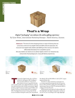 M&EJOURNAL  110
That’s a Wrap
Abstract: The trend of online shopping shows no signs of slowing down as
consumers continue to buy digital media and eGift cards at a rapid pace. As
more and more digital media retailers add eGifting to their services, the need to
differentiate themselves from competitors grows.
One way retailers can stand out is to deliver digital content in an interactive way
and provide virtual packaging for unique gift delivery experiences.
Digital “packaging” can enhance the online gifting experience
By Tyson Wiebe, International Marketing Manager—North America, Scanavo
T
he growth in digital media sales is well docu-
mented. In video games, DFC Intelligence
forecasts that by 2018 over 75 percent of
game software revenue is expected to be deliv-
ered via online models such as digital distribution, subscrip-
tions and virtual item sales. In home entertainment, digital
purchases surged 47 percent in 2013 to top $1 billion, and
another 37 percent in the first half of 2014, according to
DEG: The Digital Entertainment Group. And with the
increase of eReaders hitting the market, PwC has predicted
that eBooks will reach $8.2 billion in sales by 2017, surpass-
ing printed book sales.
Overall, U.S. online retail sales are expected to rise
at a strong compound annual growth rate of 9.5 percent
between 2013 and 2018, yielding about $414 billion and
representing 11 percent of all U.S. retail sales by 2018, ac-
cording to Forrester Research.
While demand remains greater for physical gift cards
than digital gift cards, digital card purchases continue to
rise year over year. According to Gift Tango, digital gift
CONSUMERCONNECTIONS
 