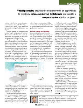 M&EJOURNAL  111
cards are ordered as a last minute gift option,
while physical cards are ordered in advance.
During the 2011 holiday season, 34 percent of
gift card sales were digital and 66 percent were
physical.
As online shopping and digital media each
continue to grow in popularity, it’s inevitable
that consumers will seek out new ways to gift
digital media and to replicate the physical gift
giving experience with digital goods.
The opportunity to deliver a digital game
with recipient experience is not currently avail-
able on present game platforms such as Xbox
One and PlayStation. ITunes does allow its
customers to gift digital content to a recipient,
however there is no experience other than the
recipient receiving a simple notification of the
media gifted. This experience is similar to re-
ceiving a CD or movie without a card, wrapped
box or experience. Nevertheless, the fact that
Apple has created a gifting system suggests it
sees an opportunity for digital gifting. Amazon
has created something similar to Apple. The
buyer of digital content can gift this content to
a desired recipient, however the digital gift is
visible when received and the experience gener-
ated is from the digital gift itself and not the
experience of revealing the gift.
Retailers will have to establish creative
ways to enhance the online shopping experi-
ence while enhancing delivery of digital me-
dia, music, digital movies and downloadable
eGift cards. Otherwise, price becomes the only
differentiating factor for the consumer. If an
online shopping experience is provided, a
consumer is incentivized to pay more for digi-
tal media or those enhancements that create a
good recipient experience.
Virtual paper and ribbon
Companies can differentiate themselves
through the relatively new, but growing, con-
cept of virtual packaging. Virtual packaging
provides the consumer with an opportunity
to creatively enhance delivery of digital media
and provide a unique experience to the recipi-
ent. The recipient opens the digital gift and
has the same reveal experience as though the
gift was physical. The content is unknown
to the recipient until the digital gift is un-
wrapped and opened virtually.
If a consumer is considering purchasing
an album and choosing a retailer, the buyer
may be more inclined to shop at the online
store that provides opportunities to creatively
gift the album to the recipient. The packaging
experience then creates an opportunity for
the retailer to acquire a long time customer.
Companies entering the virtual packaging
space include Cashstar, Sony and Scanavo.
These companies provide creative shopping
experiences to consumers or sell software to
online retailers.
Cashstar has created a system called Tactile
Unwrapping. These new capabilities make digi-
tal gifting even more personalized and engag-
ing by replicating the gift unwrapping experi-
ence in the digital medium. The module can be
configured to allow consumers to select wrap-
ping paper, add a hand-written message, and
virtually wrap the gift. Tactile Unwrapping has
been used in conjunction with Cashstar eGift-
ing systems. Sony, meanwhile, has developed
eWrap, which also provides the recipient with
a digital gift opening experience.
Virtual Packaging is a company owned by
Scanavo, the world leader in media packaging.
Scanavo’s Virtual Packaging Digital Delivery
System can be added on to an ecommerce sys-
tem and can deliver most digital content forms.
The consumer is provided with the option of
using the system to digitally wrap the digital gift.
The recipient has the experience of unwrapping
the digital gift. Small, medium, and large enter-
prise without an online store can use the system
to send digital content to staff or contacts. The
company uses the emails in the database to send
a digital gift with the click of a mouse. This cre-
ates a more efficient and streamlined employee
gift delivering system.
As with any technology, continual en-
hancements are needed in order to provide a
more innovative experience. Simulating phys-
ical unwrapping is only part of a much greater
future experience. Adding other layers for the
user to experience such as puzzles, personal
images, and voice are only part of what makes
virtual packaging so exciting.
Online sales of digital media will continue
to grow and more users will shop online and
companies will need to creatively distribute
digital products in order to remain competi-
tive. Companies such as Cashstar, Sony, and
Scanavo are delivering innovative systems
for companies to enhance delivery of digital
content. n
Tyson Wiebe is an award-winning producer of commercials and films and has
spent most of his career working with media companies in various forums. He
is currently involved with business development to explore new markets and
opportunities for the packaging leader Scanavo.
Virtual packaging provides the consumer with an opportunity
to creatively enhance delivery of digital media and provide a
unique experience to the recipient.
CONSUMER
CONNECTIONS
 