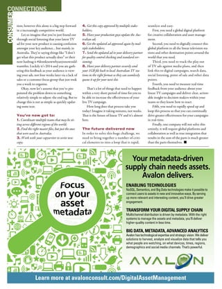 M&EJOURNAL  114
tion; however this alone is a big step forward
in a increasingly competitive world.
Let us imagine that you’ve just found out
through social listening that your latest TV
ad for your new product is causing confusion
amongst your key audience… but mainly in
Australia. They’re saying things like “I don’t
get what this product actually does” or their
next hashtag is #dontknowwhyanyonewould-
wantthis. Luckily it’s 2014 and you are gath-
ering this feedback as your audience is view-
ing your ads, not four weeks later via a lack of
sales or a customer focus group that just took
you a week to organize.
Okay, now let’s assume that you’ve pin-
pointed the problem down to something
relatively simple to adjust: the end tag. But to
change this is not as simple as quickly updat-
ing some text.
You’ve now got to:
1. Coordinate multiple teams that may be sit-
ting across different regions of the world;
2. Find the right master files, but just the ones
that were used in Australia;
3. Work with your copywriter to write new
copy;
4. Get this copy approved by multiple stake-
holders;
5. Have your production guys update the Aus-
tralian ad;
6. Get the updated ad approved again by mul-
tiple stakeholders;
7. Send the updated ad to your delivery partner
for quality control checking and standard ver-
sioning;
8. Have your delivery partner securely send
your 1GB file back to local Australian TV sta-
tions in the right format so they can seamlessly
queue it up for your next slot.
That’s a lot of things that need to happen
within a very short period of time for you to
be able to increase the effectiveness of your
live TV campaign.
How long does that process take you
today? Imagine it taking minutes, not weeks.
That is the future of linear TV and it’s almost
here.
The future delivered now
In order to solve this huge challenge, we
need to bring together a number of criti-
cal elements to into a loop that is rapid,
seamless and easy.
First, you need a global digital platform
for creative collaboration and asset manage-
ment.
Second, you need to digitally connect this
global platform to all the linear television sta-
tions and other destination points around the
world that you need.
Third, you need to track the play out
of TV ads against media plans, and then
link this to digital campaigns, search data,
social listening, point of sale and other data
points.
Fourth, you need to measure real-time
feedback from your audience about your
linear TV campaigns and deliver clear, action-
able insight to decision makers within your
teams so they know how to react.
Fifth, you need to rapidly speed up and
loop this process so that you can continually
drive greater effectiveness for your campaigns
in real-time.
Finally, one company will not solve this
entirely; it will require global platforms and
collaboration as well as true integration that
results in the sum of the parts is much greater
than the parts themselves. n
CONSUMERCONNECTIONS
Your search is over.
Visit us to learn more or to explore
career opportunities.
www.avalonconsult.com
Your metadata-driven
supply chain needs assets.
Avalon delivers.
ENABLING TECHNOLOGIES
NoSQL, Semantics, and Big Data technologies make it possible to
connect users to assets in new and innovative ways. By serving
up more relevant and interesting content, you’ll drive greater
engagement.
TRANSFORM YOUR DIGITAL SUPPLY CHAIN
Multichannel distribution is driven by metadata. With the right
systems to manage the assets and metadata, you’ll deliver
higher-quality content in less time.
BIG DATA, METADATA, ADVANCED ANALYTICS
Avalon has technological expertise and strategic vision. We deliver
solutions to harvest, analyze and visualize data that tells you
what people are watching, on what devices, times, regions,
demographics and social media channels. That’s powerful.
Learn more at avalonconsult.com/DigitalAssetManagement
 
