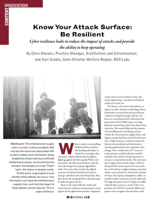 M&EJOURNAL  118
Know Your Attack Surface:
Be Resilient
Cyber resilience looks to reduce the impact of attacks and provide
the ability to keep operating
By Chris Morales, Practice Manager, Architecture and Infrastructure,
and Kari Grubin, Sales Director Western Region, NSS Labs
Abstract: The entertainment supply
chain is under continuous attack. Not
only are the resources associated with
content creation and distribution being
targeted by those looking to exfiltrate
intellectual property, we should assume
a breach has already occurred. That’s
right – the enemy is already inside.
At this point, organizations must
identify where attacks can occur, how
information can leave the entertainment
supply chain, and how the impact of
these attacks can be reduced. This is
cyber resilience.
CONTENTINNOVATION
W
hen it comes to storytelling,
Hollywood loves hackers.
The hacking subculture is
cloaked in a mystique that
insinuates a dark underworld of evildoers
fighting against the better good. With a few
keystrokes, the übersmart hackers crack the
most daunting of encryption algorithms;
with a few more, they transfer the digital
contents of a bank somewhere in Eastern
Europe; and then with a few final clicks, they
shut down the energy grid for a daring escape.
It makes for great movies.
Back in the real world, the media and
entertainment industry is protecting its assets
against far less glamorous enemies: organized
crime, easy-to-access malware tools, and
social engineering – and these methods of
attack are on the rise.
For better or for worse, the industry re-
sponse to cyber attacks is technology-driven.
Information security best practices dictate
a defense-in-depth strategy with the core
focus on network perimeter detection and
prevention. In the M&E space, securing
physical content from piracy has always been
a priority. This model followed the premise
of controlling and centralizing content
within the entertainment supply chain, and
digital content has been secured in the same
way. Today, however, content creation has
become decentralized, and information
security professionals must respond to this
change. Now, studios have 24/7 access to
tools, partners, and distributors, and this
mandates the need for closed networks to
connect to exposed networks. The entertain-
ment supply chain attack surface, which is
the potential entrance point for any attack,
has evolved from a single computer terminal
inside a secure facility to thousands of points
of entry. Any laptop, smartphone, tablet, or
outside vendor connection can be exploited.
If a large enterprise such as Target can suffer
a breach that occurs as a result of the com-
promise of its HVAC network, M&E com-
panies must recognize that breaches could
 
