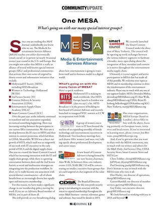 M&EJOURNAL  12
Media & Entertainment
Services Alliance
M E S A
COMMUNITYUPDATE
S
ince you are reading this M&E
Journal, undoubtedly you know
who we are. The Media & En-
tertainment Services Alliance
(MESA) reaches you either electronically
(email, social) or in person (at nearly 34 annual
events) year-round in the U.S. and Europe. But
you might not realize that MESA is really an
alliance of several well-known special interest
groups (SIGs) and professional communities
that activate their own series of targeted in-
dustry events and information initiatives that
include:
n Hollywood IT Society (HITS),
including HITS Broadcast
n Women in Technology: Hollywood
(WiTH)
n 2nd Screen Society (S3)
n Content Delivery & Security
Association (CDSA)
n Entertainment Supply Chain
Academy (ESCA)
n Smart Content Council (SCC)
Over the past year, as the industry continued
to transform and our association expanded,
we noticed something happening. There was
increasing overlap between the participants in
our various SIGs/communities. We first saw it
develop between the IT execs in HITS and their
interest in content protection, which led them
to CDSA. Meanwhile, WiTH was a direct out-
growth of HITS, which itself was an outgrowth
of our work with IT executives in the early
period of ESCA and the digital supply chain.
This year we created the Smart Content Council
which has increasing interaction with the IT and
supply chain groups, while there is a growing
conversation between them and the 2nd Screen
Society as social and multiscreen strategies are
integrating into the production workflow. In
short, we’ve really become one association with
several distinct constituencies—all of whom
benefit from an increasingly diverse but equally
open and interactive membership.
For this reason, we have made a significant
change in our membership policy moving for-
ward: If you are an Advisory Board member of
MESA, you’re part of them all.
This will provide an ever-broadening dialog
One MESA
What’s going on with our many special interest groups?
about how entertainment is going to trans-
form itself and its business model in a digital
world.
What’s going on with the
many faces of MESA?
Here’s a quick rundown:
Hollywood IT is making its
mark worldwide. Our HITS
Europe launch in London was
(dare we say?) a hit. HITS
Broadcast is in the process of building its
first board of Content Advisors and recently
launched its inaugural NYC summit at CCW
in cooperation with NAB.
A group of women execu-
tives in IT have formed the
nucleus of an expanding assembly of female
technology and entertainment executives in
Hollywood. Two luncheon meetings have
each drawn 100+ women (and men, too) talk-
ing openly about professional development
and career issues.
A new board of Content
Advisors is being formed by
our new Society chairman,
Alan Wolk. In between three core industry
events (CES, NAB, IBC) S3 will be concen-
trating on smaller, executive focus groups that
are each targeted at a key segment of the value
chain.
The Board of Directors
for this non-profit security
group is reevaluating its structure with the
intent to expand membership throughout the
entire M&E business—movies, television, games
and software. Stay tuned for details in 2015.
We recently launched
the Smart Content
Council under the direc-
tion of Mary Yurkovic. The council will
be opening up work exchanges between
the various industry segments to facilitate
a broader, more open dialog about the
integration of data, metadata and content
as it moves throughout the entertainment
media supply chain.
Ultimately it is your support and active
participation in MESA that has made all
of this possible. We welcome your input as
MESA and its membership continue to drive
the transformation of the entertainment
industry. Please stay in touch with any one of
our segment leaders. HITS: Devendra Mishra,
devendra@MESAlliance.org S3: Alan Wolk,
alan@MESAlliance.org CDSA: Bryan El-
lenburg, bellenburg@CDSAonline.org SCC:
Mary Yurkovic, mary@MESAlliance.org
Our sister organization,
MESA Europe (based in
London), drives SIGs in
line with the above, focus-
ing primarily on European issues, initia-
tives and local events. If you’re interested
in learning more, please contact Jim Bot-
toms, jim@MESAeurope.org.
And, if you’ve got news that you want
to share with the MESA community, stay
in touch with our writers and editors for
the M&E Daily, 2nd Screen 2 Day, CDSA
Security News, Smart Content News and
HITS List:
Chris Tribbey, chris@MESAlliance.org
Jeff Hyatt, jhyatt@MESAlliance.org
Paul Sweeting, paul@MESAlliance.org
Don’t hesitate to stay in touch with the
MESA team who runs it all:
Don Hurley, our director of operations,
don@MESAlliance.org
Garrett Randall, our director of member
services, garrett@MESAlliance.org
Guy Finley, our executive director,
guy@MESAlliance.org
We look forward to working with you in
2015 and beyond! n
women in technology | hollywood
WıTH
smart
content
council
 