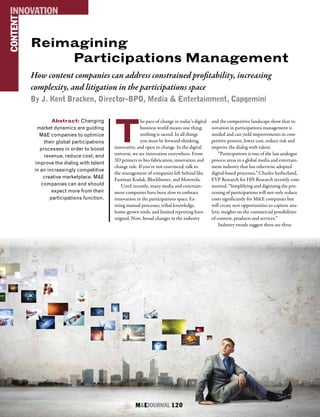 M&EJOURNAL  120
Reimagining
Participations Management
How content companies can address constrained profitability, increasing
complexity, and litigation in the participations space
By J. Kent Bracken, Director-BPO, Media & Entertainment, Capgemini
CONTENTINNOVATION
M&EJOURNAL  120
Abstract: Changing
market dynamics are guiding
M&E companies to optimize
their global participations
processes in order to boost
revenue, reduce cost, and
improve the dialog with talent
in an increasingly competitive
creative marketplace. M&E
companies can and should
expect more from their
participations function.
T
he pace of change in today’s digital
business world means one thing:
nothing is sacred. In all things
you must be forward-thinking,
innovative, and open to change. In the digital
universe, we see innovation everywhere. From
3D printers to bio-fabrication, innovation and
change rule. If you’re not convinced, talk to
the management of companies left behind like
Eastman Kodak, Blockbuster, and Motorola.
Until recently, many media and entertain-
ment companies have been slow to embrace
innovation in the participations space. Ex-
isting manual processes, tribal knowledge,
home-grown tools, and limited reporting have
reigned. Now, broad changes in the industry
and the competitive landscape show that in-
novation in participations management is
needed and can yield improvements in com-
petitive posture, lower cost, reduce risk and
improve the dialog with talent.
“Participations is one of the last analogue
process areas in a global media and entertain-
ment industry that has otherwise adopted
digital-based processes,” Charles Sutherland,
EVP Research for HfS Research recently com-
mented. “Simplifying and digitizing the pro-
cessing of participations will not only reduce
costs significantly for M&E companies but
will create new opportunities to capture ana-
lytic insights on the commercial possibilities
of content, products and services.”
Industry trends suggest there are three
 