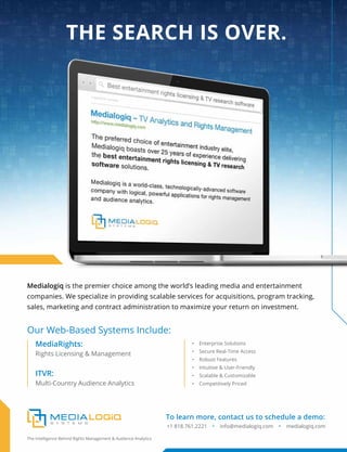 Medialogiq is the premier choice among the world’s leading media and entertainment
companies. We specialize in providing scalable services for acquisitions, program tracking,
sales, marketing and contract administration to maximize your return on investment.
• Enterprise Solutions
• Secure Real-Time Access
• Robust Features
• Intuitive & User-Friendly
• Scalable & Customizable
• Competitively Priced
Our Web-Based Systems Include:
MediaRights:
ITVR:
Rights Licensing & Management
Multi-Country Audience Analytics
To learn more, contact us to schedule a demo:
+1 818.761.2221 • info@medialogiq.com • medialogiq.com
The Intelligence Behind Rights Management & Audience Analytics
THE SEARCH IS OVER.
 
