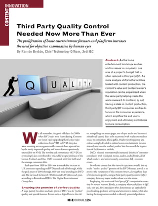 M&EJOURNAL  124
Abstract: As the home
entertainment landscape evolves
and increases in complexity, one
area of a project’s budget that is
often reduced is third party QC. As
more analysis shifts to the facilities
tasked with content production, the
content’s value and content owner’s
reputation can be jeopardized when
the same party helping create the
work reviews it. In contrast, by not
having a stake in content production,
third party QC companies are free to
focus on the consumer experience,
which amplifies the end user’s
enjoyment and ultimately contributes
to more consumption.
Third Party Quality Control
Needed Now More Than Ever
The proliferation of home entertainment formats and platforms increases
the need for objective examination by human eyes
By Ramón Bretón, Chief Technology Officer, 3rdi QC
W
e all remember the good old days: the 2000s
when DVD sales were skyrocketing. Consum-
ers weren’t just upgrading their home video
collections from VHS to DVD, they also
were amassing an even greater collections of discs, spurred on
by the vastly improved quality and bonus features previously
unavailable on VHS. The novelty and convenience of DVD (no
rewinding!) also contributed to the public’s rapid embrace of the
format. Unlike LaserDisc, DVD resonated with film buffs and
the average consumer alike.
Each year from 1998 to 2004 saw a remarkable increase in
U.S. consumer spending on DVD rental and sell-through, while
the peak years of 2004 through 2009 saw total spending on DVD
and Blu-ray reach between $15 billion and $20 billion each year,
according to Rentrak and DEG: The Digital Entertainment
Group data.
Ensuring the promise of perfect quality
A large part of the allure and sales pitch of DVD was its “perfect”
quality and special features. Errors such as digital hits in the vid-
eo, misspellings on menu pages, out of sync audio and incorrect
subtitles all caused discs to be re-pressed with replacement discs
issued to consumers. These gaffes, which were frequently and
embarrassingly detailed in online home entertainment forums,
not only ate into the studios’ profits, but threatened the reputa-
tion of the format as a whole.
DVDs released internationally increased the risk of consumer
complaints with translated menus, audios, and subtitles, all of
which could – and unfortunately, sometimes did – contain
errors.
In order to ensure that the viewer’s experience would live up
to the “perfect quality” promise of the DVD format, as well as to
protect the reputation of the content owners, during those days
of tremendous profits, using a third party quality control (QC)
company for every major studio release was the norm.
Employing the services of third party QC companies is attrac-
tive for several reasons. Firstly, a company whose sole focus is QC
seeks out and hires specialists who demonstrate an aptitude for
proofreading, problem solving and attention to detail, while also
having the imagination needed to identify potential problems
CONTENTINNOVATION
 
