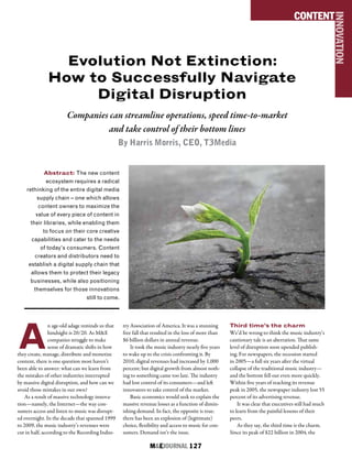 M&EJOURNAL  127
Evolution Not Extinction:
How to Successfully Navigate
Digital Disruption
Companies can streamline operations, speed time-to-market
and take control of their bottom lines
By Harris Morris, CEO, T3Media
Abstract: The new content
ecosystem requires a radical
rethinking of the entire digital media
supply chain – one which allows
content owners to maximize the
value of every piece of content in
their libraries, while enabling them
to focus on their core creative
capabilities and cater to the needs
of today’s consumers. Content
creators and distributors need to
establish a digital supply chain that
allows them to protect their legacy
businesses, while also positioning
themselves for those innovations
still to come.
CONTENT
INNOVATION
A
n age-old adage reminds us that
hindsight is 20/20. As M&E
companies struggle to make
sense of dramatic shifts in how
they create, manage, distribute and monetize
content, there is one question most haven’t
been able to answer: what can we learn from
the mistakes of other industries interrupted
by massive digital disruption, and how can we
avoid those mistakes in our own?
As a result of massive technology innova-
tion—namely, the Internet—the way con-
sumers access and listen to music was disrupt-
ed overnight. In the decade that spanned 1999
to 2009, the music industry’s revenues were
cut in half, according to the Recording Indus-
try Association of America. It was a stunning
free fall that resulted in the loss of more than
$6 billion dollars in annual revenue.
It took the music industry nearly five years
to wake up to the crisis confronting it. By
2010, digital revenues had increased by 1,000
percent; but digital growth from almost noth-
ing to something came too late. The industry
had lost control of its consumers—and left
innovators to take control of the market.
Basic economics would seek to explain the
massive revenue losses as a function of dimin-
ishing demand. In fact, the opposite is true:
there has been an explosion of (legitimate)
choice, flexibility and access to music for con-
sumers. Demand isn’t the issue.
Third time’s the charm
We’d be wrong to think the music industry’s
cautionary tale is an aberration. That same
level of disruption soon upended publish-
ing. For newspapers, the recession started
in 2005—a full six years after the virtual
collapse of the traditional music industry—
and the bottom fell out even more quickly.
Within five years of reaching its revenue
peak in 2005, the newspaper industry lost 55
percent of its advertising revenue.
It was clear that executives still had much
to learn from the painful lessons of their
peers.
As they say, the third time is the charm.
Since its peak of $22 billion in 2004, the
 