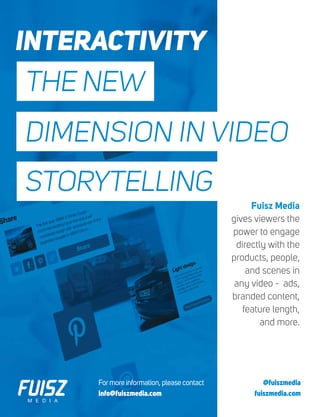 Formore information, please contact
info@fuiszmedia.com
@fuiszmedia
fuiszmedia.com
THE NEW
DIMENSION IN VIDEO
STORYTELLING
Fuisz Media
gives viewers the
power to engage
directly with the
products, people,
and scenes in
any video - ads,
branded content,
feature length,
and more.
INTERACTIVITY
 