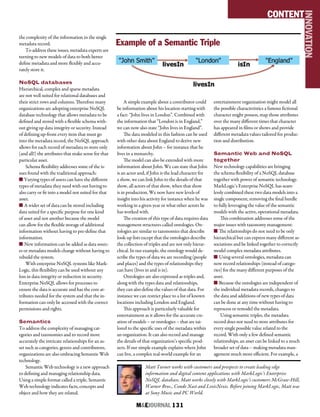 M&EJOURNAL  131
the complexity of the information in the single
metadata record.
To address these issues, metadata experts are
turning to new models of data to both better
define metadata and more flexibly and accu-
rately store it.
NoSQL databases
Hierarchical, complex and sparse metadata
are not well suited for relational databases and
their strict rows and columns. Therefore many
organizations are adopting enterprise NoSQL
database technology that allows metadata to be
defined and stored with a flexible schema with-
out giving up data integrity or security. Instead
of defining up-front every item that must go
into the metadata record, the NoSQL approach
allows for each record of metadata to store only
(and all!) the attributes that make sense for that
particular asset.
Schema flexibility addresses some of the is-
sues found with the traditional approach:
n Varying types of assets can have the different
types of metadata they need with out having to
also carry or fit into a model not suited for that
asset.
n A wider set of data can be stored including
data suited for a specific purpose for one kind
of asset and not another because the model
can allow for the flexible storage of additional
information without having to pre-define that
information.
n New information can be added as data sourc-
es or metadata models change without having to
rebuild the system.
With enterprise NoSQL systems like Mark-
Logic, this flexibility can be used without any
loss in data integrity or reduction in security.
Enterprise NoSQL allows for processes to
ensure the data is accurate and has the core at-
tributes needed for the system and that the in-
formation can only be accessed with the correct
permissions and rights.
Semantics
To address the complexity of managing cat-
egories and taxonomies and to record more
accurately the intricate relationships for an as-
set such as categories, genres and contributors,
organizations are also embracing Semantic Web
technology.
Semantic Web technology is a new approach
to defining and managing relationship data.
Using a simple format called a triple, Semantic
Web technology indicates facts, concepts and
object and how they are related.
A simple example about a contributor could
be information about his location starting with
a fact: “John lives in London”. Combined with
the information that “London is in England,”
we can now also state “John lives in England”.
The data modeled in this fashion can be used
with other data about England to derive new
information about John – for instance that he
lives in a monarchy.
The model can also be extended with more
information about John. We can state that John
is an actor and, if John is the lead character for
a show, we can link John to the details of that
show, all actors of that show, when that show
is in production. We now have new levels of
insight into his activity for instance when he was
working in a given year or what other actors he
has worked with.
The creation of this type of data requires data
management structures called ontologies. On-
tologies are similar to taxonomies that describe
look-up lists except that the ontologies describe
the collection of triples and are not only hierar-
chical. In our example, the ontology would de-
scribe the types of data we are recording (people
and places) and the types of relationships they
can have (lives in and is in).
Ontologies are also expressed as triples and,
along with the types data and relationships,
they can also define the values of that data. For
instance we can restrict place to a list of known
locations including London and England.
This approach is particularly valuable for
entertainment as it allows for the accurate cre-
ation of models – or ontologies – that are tai-
lored to the specific uses of the metadata within
an organization. It can also record and manage
the details of that organization’s specific prod-
ucts. If our simple example explains where John
can live, a complex real-world example for an
entertainment organization might model all
the possible characteristics a famous fictional
character might possess, map those attributes
over the many different times that character
has appeared in films or shows and provide
different metadata values tailored for produc-
tion and distribution.
Semantic Web and NoSQL
together
New technology capabilities are bringing
the schema flexibility of a NoSQL database
together with power of semantic technology.
MarkLogic’s Enterprise NoSQL has seam-
lessly combined these two data models into a
single component, removing the final hurdle
to fully leveraging the value of the semantic
models with the active, operational metadata.
This combination addresses some of the
major issues with taxonomy management:
n The relationships do not need to be only
hierarchical but can express many different as-
sociations and be linked together to correctly
model complex metadata attributes.
n Using several ontologies, metadata can
now record relationships (instead of catego-
ries) for the many different purposes of the
asset.
n Because the ontologies are independent of
the individual metadata records, changes to
the data and additions of new types of data
can be done at any time without having to
reprocess or remodel the metadata.
Using semantic triples, the metadata
record does not need to store attributes for
every single possible value related to the
record. With only a few defined semantic
relationships, an asset can be linked to a much
broader set of data -- making metadata man-
agement much more efficient. For example, a
Matt Turner works with customers and prospects to create leading edge
information and digital content applications with MarkLogic’s Enterprise
NoSQL database. Matt works closely with MarkLogic’s customers McGraw-Hill,
Warner Bros., Conde Nast and LexisNexis. Before joining MarkLogic, Matt was
at Sony Music and PC World.
CONTENT
INNOVATION
Example of a Semantic Triple
 