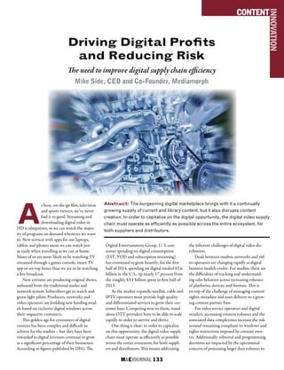 M&EJOURNAL  133
Driving Digital Profits
and Reducing Risk
The need to improve digital supply chain efficiency
Mike Side, CEO and Co-Founder, Mediamorph
Abstract: The burgeoning digital marketplace brings with it a continually
growing supply of current and library content, but it also disrupts content
creation. In order to capitalize on the digital opportunity, the digital video supply
chain must operate as efficiently as possible across the entire ecosystem, for
both suppliers and distributors.
CONTENT
INNOVATION
A
s busy, on-the-go film, television
and sports viewers, we’ve never
had it so good. Streaming and
downloading digital video in
HD is ubiquitous, so we can watch the major-
ity of programs on demand whenever we want
to. New services with apps for our laptops,
tablets and phones mean we can watch just
as easily when travelling as we can at home.
Many of us are more likely to be watching TV
streamed through a games console, smart TV
app or set-top boxes than we are to be watching
a live broadcast.
New entrants are producing original shows,
unbound from the traditional studio and
network system. Subscribers get to watch and
green light pilots. Producers, networks and
video operators are building new funding mod-
els based on exclusive digital windows across
their respective customers.
This golden age for consumers of digital
content has been complex and difficult to
achieve for the studios – but they have been
rewarded as digital revenues continue to grow
as a significant percentage of their businesses.
According to figures published by DEG: The
Digital Entertainment Group, U. S. con-
sumer spending on digital consumption
(EST, VOD and subscription streaming)
has continued to grow heartily; for the first
half of 2014, spending on digital totaled $3.6
billion in the U.S., up nearly 17 percent from
the roughly $3.1 billion spent in first half of
2013.
As the market expands, satellite, cable and
IPTV operators must provide high quality
and differentiated services to grow their cus-
tomer base. Competing next to them, stand-
alone OTT providers have to be able to scale
rapidly in order to survive and thrive.
One thing is clear: in order to capitalize
on this opportunity, the digital video supply
chain must operate as efficiently as possible
across the entire ecosystem, for both suppli-
ers and distributors. This means addressing
the inherent challenges of digital video dis-
tribution.
Deals between studios, networks and vid-
eo operators are changing rapidly as digital
business models evolve. For studios, there are
the difficulties of tracking and understand-
ing sales behavior across increasing volumes
of platforms, devices, and formats. This is
on top of the challenge of managing content
rights, metadata and asset delivery to a grow-
ing content partner base.
For video service operators and digital
retailers, increasing content volumes and the
associated data complexities increase the risk
around remaining compliant to windows and
rights restrictions imposed by content own-
ers. Additionally, editorial and programming
decisions are impacted by the operational
concern of processing larger data volumes to
 