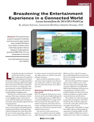 M&EJOURNAL  135
Broadening the Entertainment
Experience in a Connected World
Lessons learned from the 2014 FIFA World Cup
By Johann Schreurs, Connected Workflows Solution Manager, EVS
Abstract: This article looks at
a specific example of multimedia
services around a major sporting
event: the 2014 FIFA World
Cup in Brazil. It delves into the
multimedia operation that was
designed, implemented and
serviced by HBS, FIFA TV’s host
broadcaster for the event.
CONTENT
INNOVATION
L
ess than five years ago, no one had seen
an iPad. Now, however, it is impos-
sible to underestimate the impact that
tablets and smartphones have had on
the broadcast industry. It is equally impossible to
measure the social changes tablets have brought
about, with our desire to be better informed, to
know more. Viewers are no longer passive. The
smart broadcaster or producer will understand
this, and retain the attention of the viewer by
providing additional engaging content.
That keeps the consumer within a managed
experience, delivering a combination of attrac-
tive and engaging content. It also keeps the
viewer within the single brand, retaining audi-
ence loyalty and increasing the opportunities for
revenue generation.
Where does this additional content come
from? Creative producers will quickly identify
suitable material. Reality-style programming
is ideal for backstage views. Game shows allow
the viewer at home to play along, and because
the app is connected to the production, it can
be used as contestant research: if you do well on
your tablet at home, you could be in the studio
playing for real prizes.
Sports are ideal for multimedia, multi-lay-
ered content. Sports engender tremendous pas-
sion and devotion, and fans are always eager to
learn more about their favorite teams, athletes
and events.
Delivering World Cup 2014 to
the world
FIFA TV manages the whole process to ensure
that each match, and each rights holding broad-
caster (media rights licensee, or MRL), delivers
a consistently high quality of coverage. For the
2014 tournament the camera plan for each
stadium was identical, with no fewer than 34
cameras, including a helicopter for beauty shots,
a spider-cam, and numerous super slow motion
and ultra motion cameras.
The reason for so many cameras was to
provide a view of all the action from multiple
angles, allowing for the analytical replays that
global soccer fans so value. Every camera
was recorded independently on a bank of 16
EVS servers. Each game generated more than
60 hours of coverage.
But in the television feed from each game,
only one camera could be on air at a time.
There was a huge treasury of footage, which
was ripe for exploitation. Licensed by FIFA,
HBS set about developing a rich multi-screen
viewing experience. It turned to EVS to
provide the platform for delivery of live mul-
timedia to smartphones, computers, tablets,
connected televisions and other devices.
The resulting service allowed consumers
to select their own perspective of the FIFA
World Cup. They could select angles from
an interactive camera plan, and set up their
own replays of critical action.
FIFA provided a “white label” set of apps,
that could be tailored to the branding and
requirements of individual MRLs. An API
was also available for MRLs that wanted to
implement the service within an existing and
Live matchcast second-screen
user interface.
 