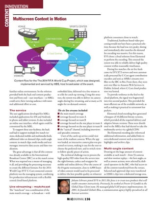 M&EJOURNAL  136
familiar online environment. So the solution
provided both the back end content produc-
tion and front end – user interfaces – so MRLs
could serve their viewing audience with mini-
mal additional effort or cost.
The service
The user applications developed for MRLs
included applications for iOS and Android,
in phone and tablet versions. It also included
an online user interface, which again could be
customized by the MRL.
To support these user facilities, the back
end had to support multiple live match ver-
sions; dedicated mobile and multimedia feeds;
additional video on demand clips; multi-angle
content; in-match clips; multi-media and text
messages; interactive data access; and data visu-
alization.
The great advantage is that all this content
was already available in the International
Broadcast Centre (IBC) or at the match venue.
What was required was a means of managing
it all, and providing the processing necessary
to create the different formats. For the 2014
World Cup, EVS’ C-Cast connected content
platform was the managing system, combining
live production infrastructure with a flexible
central cloud-based platform.
Live streaming - matchcast
The “matchcast” was a combination of the
main match coverage – as broadcast – with
embedded data, delivered via a live stream or
as a file for catch-up viewing. Using this struc-
ture, the system was able to deliver six camera
angles during live streaming, and as many as 24
angles for on-demand content.
The six live streams included:
n the main match coverage
n coverage focused on team A
n coverage focused on team B
n coverage focused on the star player in team A
n coverage focused on the star player in team B
n the “tactical” channel, including interviews
and specialist comment.
Users of the catch-up service could view
most of the stadium cameras. When the app
was loaded, an interactive camera plan was pre-
sented on screen, making it easy for the user to
choose the preferred view, and to switch views
to follow specific pieces of action.
The technical challenge was to process the
high-quality HD video from the servers into
the right formats, codecs and wrappers for
mobile and online delivery. Over the course of
the 64-game tournament, close to 4,000 hours
of video content would need to be processed
to deliver the best possible quality on whatever
platform consumers chose to watch.
Traditional, hardware-based video pro-
cessing would not have been a practical solu-
tion, because the load was very peaky: during
and immediately after matches the demand
for encoding was massive. For this reason,
EVS chose a cloud solution from Elemental
to perform the encoding. This ensured the
system was able to reliably deliver high quality
content within reasonable timeframes.
During live matches, the six live feeds
came via EVS XT3 servers and were automat-
ically processed by C-Cast agent contribution
encoders and sent as 10Mb/s streams over
fiber to the IBC in Rio. From there, they were
sent over fiber to Amazon Web Services in
Dublin, Ireland, where C-Cast cloud produc-
tion was hosted.
To provide resilience in the feed to the
cloud platform, the signal was fragmented
into two-second packets. This provided the
most efficient use of the available network, as
well as making it practical to retransmit lost
packets.
Elemental cloud encoding then generated
a bouquet of 10 different bitrate versions,
which provided all the required delivery and
adaptive bitrate versions. These were distrib-
uted to the MRLs that had elected to take the
multimedia service via a global CDN.
The Elemental encoding also referenced
additional information, and added links to
extra dedicated content such as interviews,
highlights and archive clips.
Multi-angle content
Drawing on the huge amount of content
available at each match – from 34 cameras
and slow-motion replays – the best angles, as
well as unseen actions, were selected by dedi-
cated operators in the IBC, who had access to
all the content transferred from the venues.
Selected and approved clips were transferred
as 10Mb/s clips into a dedicated storage area,
Johann Schreurs joined EVS in 2011.His focus is to create new products that will
enable consumer interactivity. Previously, he worked at Procter & Gamble in the
Global Data Client team. He managed global SAP projects implementations. In
2001, he founded Globule Bleu, a communication agency highly specialized in all
Internet activities.
CONTENTINNOVATION
Multiscreen Content in Motion
Content flow for the The 2014 FIFA World Cup Project, which was designed,
implemented and serviced by HBS, host broadcaster of the event.
 