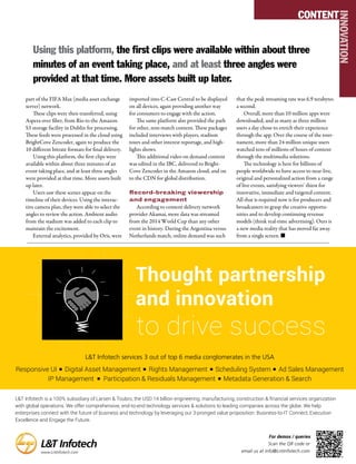 part of the FIFA Max (media asset exchange
server) network.
These clips were then transferred, using
Aspera over fiber, from Rio to the Amazon
S3 storage facility in Dublin for processing.
These feeds were processed in the cloud using
BrightCove Zencoder, again to produce the
10 different bitrate formats for final delivery.
Using this platform, the first clips were
available within about three minutes of an
event taking place, and at least three angles
were provided at that time. More assets built
up later.
Users saw these scenes appear on the
timeline of their devices. Using the interac-
tive camera plan, they were able to select the
angles to review the action. Ambient audio
from the stadium was added to each clip to
maintain the excitement.
External analytics, provided by Oris, were
imported into C-Cast Central to be displayed
on all devices, again providing another way
for consumers to engage with the action.
The same platform also provided the path
for other, non-match content. These packages
included interviews with players, stadium
tours and other interest reportage, and high-
lights shows.
This additional video on demand content
was edited in the IBC, delivered to Bright-
Cove Zencoder in the Amazon cloud, and on
to the CDN for global distribution.
Record-breaking viewership
and engagement
According to content delivery network
provider Akamai, more data was streamed
from the 2014 World Cup than any other
event in history. During the Argentina versus
Netherlands match, online demand was such
that the peak streaming rate was 6.9 terabytes
a second.
Overall, more than 10 million apps were
downloaded, and as many as three million
users a day chose to enrich their experience
through the app. Over the course of the tour-
nament, more than 24 million unique users
watched tens of millions of hours of content
through the multimedia solutions.
The technology is here for billions of
people worldwide to have access to near-live,
original and personalized action from a range
of live events, satisfying viewers’ thirst for
innovative, immediate and targeted content.
All that is required now is for producers and
broadcasters to grasp the creative opportu-
nities and to develop continuing revenue
models (think real-time advertising). Ours is
a new media reality that has moved far away
from a single screen. n
CONTENT
INNOVATION
Using this platform, the first clips were available within about three
minutes of an event taking place, and at least three angles were
provided at that time. More assets built up later.
 