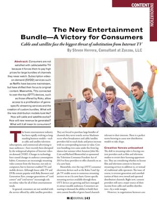 M&EJOURNAL  143
The New Entertainment
Bundle—A Victory for Consumers
Cable and satellite face the biggest threat of substitution from Internet TV
By Steven Herrera, Consultant at Zaszou, LLC
Abstract: Consumers are not
satisfied with cable/satellite TV
because it forces them to pay high
prices for large bundles of channels
they never watch. Subscription video-
on-demand (SVOD) services such
as Netflix have become mainstream,
but have shifted their focus to original
content. Meanwhile, TVs connected
to over-the-top (OTT) devices, such
as those offered by Roku, allow
access to a proliferation of genre-
specific streaming services and the
creation of custom bundles. What will
the new distribution models look like?
How will cable and satellite evolve?
How will new revenue be generated?
What will it all mean to consumers?
CONTENT
INNOVATION
T
he home entertainment industry
has been rapidly evolving as long-
standing business models—such
as cable and satellite television
subscriptions, and commercial advertising to
mass-audiences—have recently been disrupted
by the widespread adoption of Internet video-
on-demand (VOD). Changes in technology
have caused changes in audience consumption
habits. Consumers are increasingly streaming
video content from the Internet, not only to
computers, but to Internet-enabled TVs and
mobile devices. Although linear cable TV and
DVRs remain popular with Baby Boomers and
Generation Xers, younger generations of “cord
cutters” and “cord nevers” increasingly rely
on online video for all of their entertainment
needs.
In general, consumers are not satisfied with
the service offered by cable/satellite providers.
They are forced to purchase large bundles of
channels they never watch; service blackouts
occur when broadcasters and cable/satellite
providers fail to reach deals; and prices increase
with no corresponding increase in value. Con-
tent bundling even came under fire from leg-
islators last summer when Senators John Mc-
Cain and Richard Blumenthal co-sponsored
the Television Consumer Freedom Act of
2013 to force providers to offer channels on an
à la carte basis.
Meanwhile, over-the-top (OTT) consumer
electronic devices such as the Roku 3 and Ap-
ple TV enable access to numerous streaming
services on an à la carte basis. Genre-specific
streaming services available through these
OTT devices are growing and have managed
to attract sizeable audiences. Consumers are
starting to demand the ability to build their
own custom bundles of genre-based channels
relevant to their interests. There is a perfect
storm brewing to cause new distribution
models to take shape.
Creative forces unleashed
The shift to streaming video is forcing con-
tent providers such as film and television
studios to revisit their licensing opportuni-
ties. They are considering whether to license
film and television content to Internet
streaming services in addition to, or instead
of, traditional cable operators. The issue, of
course, is revenue generation and cannibal-
ization of their own owned and operated
distribution channels. Right now, content
providers still earn a major source of their
income from cable and satellite distribu-
tors—by a wide margin.
However, in negotiations between con-
 