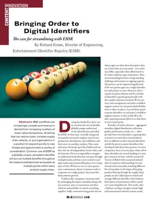 M&EJOURNAL  148
Bringing Order to
Digital Identifiers
The case for streamlining with EIDR
By Richard Kroon, Director of Engineering,
Entertainment IDentifier Registry (EIDR)
Abstract: M&E workflows are
increasingly complex and revenue is
derived from increasing numbers of
lower-value transactions. Anything
that can reduce costs, increase supply
chain velocity, or put organizations in
a position to respond quickly to new
threats and opportunities is worthy of
consideration. Common use of EIDR as
a globally unique, persistent identifier
will accrue multiple benefits throughout
the media & entertainment ecosystem at
multiple points within every
product supply chain.
CONTENTINNOVATION
D
uring the Studio Era, there was
no need for the sort of durable,
globally unique audiovisual
works identification provided
by EIDR. At that time, vertically integrated
monopolies exercised complete control over
production, distribution, and exhibition and
there were no ancillary markets. Then came
television, the break-up of the Hollywood stu-
dios, the rise of independents, home video, and
the Internet. Now it is impossible to imagine
an audiovisual work that does not pass through
multiple hands and that is not viewed in mul-
tiple media and innumerable places over a long
span of time. Whenever two or more parties
must communicate about a common work or
cooperate on a single project, they must first
find common ground.
Traditionally, companies communicated
by exchanging descriptive metadata along with
any contract, asset, or transaction and then
relied on manual labor to match everything
together. Sadly, communicating parties do not
always agree on what these descriptive data
are or how they are structured – even titles
may differ, especially when abbreviated to
fit within arbitrary space limitations. Thus,
record matching has been a long-standing
challenge and remains an ongoing expense.
The process can be improved significantly
if the two parties agree on a single identifier
for each project or asset. However, this is
a point-to-point solution and the number
of identifiers expands geometrically with
the number of parties involved. Worse yet,
since title management and other workflow
support systems are not particularly flexible,
there is often no place to record these point-
to-point identifiers in each party’s workflow
support systems, so they reside off to the
side, requiring manual effort to re-link them
at every touch point.
Providers of niche solutions – aggregated
metadata, digital distribution, television
guides, performance results, etc. – often
provide their own identifiers, requiring their
customers to track these external identi-
fiers in addition to their internal identifiers
and all the point-to-point identifiers they
developed with their close partners. In most
companies, there is no one place where all of
these identifiers are stored, leading to a com-
plex structure of inter- and dis-connected
Towers of Babel with occasional isolated
silos of common understanding. So now,
instead of just manually matching different
bits of metadata in the hopes of keeping
product flowing through the supply chain,
people are also called upon to match and
manage different identifiers that facilitate
brief spurts of automation within a prod-
uct’s years-long lifecycle. This works, after
a fashion, so long as margins remain high
and transactional volumes remain steady.
 
