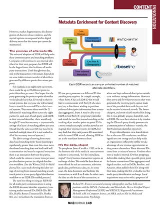 M&EJOURNAL  149
However, market fragmentation, the disinte-
gration of discrete release windows, and the
myriad options encompassed within digital
delivery mean that the status quo cannot be
maintained.
The promise of alternate IDs
The universal adoption of EIDR will help solve
these communication and matching problems.
Companies will continue to use internal iden-
tifiers for their own purposes, but EIDR will
be the lingua franca that facilitates all multi-
party transactions. Until that glorious day,
real-world transactions will remain dependent
on some indeterminate number of identifiers,
generated by different parties for various pur-
poses.
For example, in an eight-party ecosystem,
there could be up to 28 different point-to-
point identifiers per asset. One hopes that the
party generating the point-to-point identifier
would already have that ID stored in their in-
ternal systems, but everyone else will certainly
have to match the external IDs to their inter-
nal systems. That means there would be 21
different ID matching efforts across the eight
parties for each asset. If each party used EIDR
as their external identifier, there would only
be eight ID matches necessary – a system-wide
savings of at least 13 matching efforts per asset.
(Recall that the same asset ID may need to be
matched multiple times if it is not tracked in
all of the necessary internal systems.)
The labor savings of moving from meta-
data-based matching to ID-based matching is
significantly greater than even this, since meta-
data-based matching does not lend itself well
to automation and must be repeated every time
there is an interaction between the parties,
which could be a dozen or more times per asset
per distribution partner in a digital distribu-
tion workflow. (See the Winter 2013-14 M&E
Journal for a case study showing the labor sav-
ings of moving from manual matching at each
touch point in a two-party digital distribution
workflow to an EIDR ID-enabled process.)
The next best thing to using an EIDR ID
for all multi-party communications is using
the EIDR alternate identifier repository (con-
taining studio internal IDs, IMDb IDs, BFI
IDs, ISANs, Rotten Tomatoes IDs, Netflix
IDs, etc.) to facilitate the translation from an
ID one party possesses to a different ID that
another party requires. In a simple example,
where Party A has an EIDR ID but would
like to communicate with Party B who does
not (say, a distributor wishing to purchase
enhanced descriptive information from a meta-
data aggregator), Party A may be able to use
EIDR to find Party B’s proprietary identifier
and avoid the need for manual matching or the
tracking of yet another point-to-point ID. In
a more complex example, neither party has yet
mapped their internal systems to EIDR, but
may find that they each possess IDs associated
with the same EIDR record, allowing EIDR to
act as the translator between them.
It’s the data, stupid
To paraphrase James Carville c. 1992, as far as
the business side of the media & entertainment
industry is concerned, “It’s the (meta)data,
stupid.” Every business transaction requires an
exchange of data. This could be data about an
item offered for sale to consumers, television
guide data, performance data, etc. In some
cases, the data document and facilitate the
transaction, as with B-to-B sales. In other cases,
the data are the focus of the transaction, as
when one buys enhanced descriptive metada-
ta or audience ratings information. However
they arrive and for whatever reason they were
generated, the receiving party cannot make
use of the provided data until they are tied
to the receiver’s internal records. The fastest,
cheapest, and most reliable method for doing
this is via a globally unique, shared ID, such
as EIDR. The next best solution is by translat-
ing the IDs each party already possesses via
a common point of reference--namely, the
EIDR alternate identifier repository.
Proper identification via a shared identi-
fier or alternate ID translation can deliver
significant cost savings and can help make
an organization sufficiently nimble to take
advantage of new revenue opportunities as
they present themselves. These alternate IDs
come from a variety of sources. Vendors often
store a studio’s internal ID when prepping a
deliverable, making that a possible pivot point
for future transactions. Data aggregators and
digital retailers, such as IMDb, Baseline, and
Amazon, often publish their IDs along with
their data, making the IDs a valuable tool for
multi-party identification exchange. Local
acquisitions may arrive with a potpourri of
Richard W. Kroon is an award-winning videographer and has held senior
positions with the MPAA, Technicolor, and MovieLabs. He is a Certified Project
Management Professional (PMP) and PRINCE2 Registered Practitioner.
He holds a BS in Computer Science, an MBA, and an MA in Media and
Communications Psychology.
CONTENT
INNOVATION
Metadata Enrichment
for Content Discovery
Comments	
  
from	
  Friends	
  
Cri.c	
  
Reviews	
  
Guide	
  
Metadata	
  
VOD	
  
Metadata	
  
Time-­‐Indexed	
  
Metadata	
  
Cast	
  Bios	
  &	
  
Filmography	
  
EIDR	
  
Metadata Enrichment for Content Discovery
Each EIDR record can carry an unlimited number of matched
alternate identifiers.
 