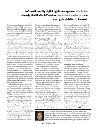 M&EJOURNAL  15
As CEO of Jargon, Bhanu Srikanth is responsible for overall corporate and
technology strategy, account management and business development. Before starting
Jargon, she was part of the core R&D team that developed and evolved the Blu-ray
format and was involved in various aspects of Blu-ray technology. She spearheaded
PHL’s Blu-ray authoring group during the startup phase of Blu-ray production.
the users accessing their services have IPv6
addresses as of June 2014. It is imperative
that IPv6 gets adopted globally for IoT to
evolve. The transition from IPv4 to IPv6 is
expected to be gradual as all hardware and
software get updated.
In specific reference to the Media & En-
tertainment industry, IoT could solve the
many challenges our industry faces today.
IoT will change how content is distributed,
marketed and consumed. Content providers
want to provide flexibility to the consumers
to view their content across various channels
such as theaters, Blu-ray, digital streaming
and download. And yet, they want to protect
the rights to their content. Standards such as
UltraViolet have emerged to meet these two,
often conflicting, requirements. But to keep
up with the constantly-changing ecosystem is
going to be an expensive proposition for such
standards. From a consumer perspective, the
current digital rights management practices
do not provide a user-friendly experience.
Multiple user actions such as registrations
and validations are mandated to exercise the
right to one’s content, which makes it cum-
bersome. IoT could simplify digital rights
management due to the uniquely identifiable
IoT devices and make it easier to trace any
rights violation to the root.
IoT could bring together content pub-
lishers and consumers in an unprecedented
way. Content publishers could define the ac-
cess rights for a consumer right at the Point
of Sale/Service (POS) without depending on
third-party human interaction.
Imagine going to watch a movie in the
theater, where a POS IoT device, say the
ticket scanner, could register your purchase
and after some time, push the content for
you to watch again on your IoT-enabled
device, which could be your television or
tablet or phone or desktop. Publishers could
instantly reward consumers for going to the
theater in a number of ways, like giving them
a discount to purchase a digital or a physi-
cal copy, or allowing them stream similar
content on their IoT device. Consumers
could be rewarded with exclusive behind-
the-scenes footage for purchasing a ticket.
Similarly, consumers purchasing a Blu-ray
disc could be rewarded with an instant digi-
tal copy on their IoT devices or a streaming
subscription for similar content without
needing to register devices and enter codes.
Adding layers to social
media and interactivity
We can also expect IoT to lend a new dimen-
sion to social media and social experiences. A
virtual movie-hall where people from across
the world are watching the same movie and
interacting with one another is no longer
limited due to technical barriers and lack of
inter-operable technologies. Although such
experiences are possible today, it requires
costly planning and execution. Imagine stu-
dios creating ad-hoc virtual movie theaters
and inviting fans or the press to catch an ex-
clusive look at an upcoming blockbuster.
IoT could take interactivity to new
heights. Consumers could rate the movie,
request information on location or participate
in a lottery to win movie-related gear during
or after the theatrical experience. Second-
screen could evolve into a web of meaningful
interactions with consumers’ IoT devices.
Content can have metadata to trigger a web of
contextual experience on other IoT devices.
For example, imagine you are watch-
ing a movie when your favorite actor ap-
pears on screen. Knowing your preference,
your phone could ask to pose for a picture
with him/her, then send the picture to
your smart-frame in your living room or/
and across the world to your friends’ living
rooms. When you are watching a soda com-
mercial, your IoT TV could alert you to the
fact that your refrigerator is about to run out
of soda and offer to place orders for you at
your nearest or favorite store.
The enormous impact of IoT is going to
be on targeted marketing. IoT-enabled de-
vices are going to transmit copious amounts
of data, tons of useful information on con-
sumer spending and preferences. No longer
will content publishers need to rely on tra-
ditional methods of surveys and gathering
ratings. They will have real data at hand. If
these data are mined properly, it could lead
to streamlining of distribution and market-
ing content, as well as the evolution of new
business models.
IoT is going to be a transformative expe-
rience for consumers as well as businesses.
For us in media and entertainment, it will
create new ecosystems, markets and business
models. The shrinking gap between content
creators and consumers will lead to an en-
hancement of consumer satisfaction. This,
in turn, will lead to more consumption.
Privacy and security
The biggest hurdle for IoT adoption is go-
ing to be concerns over privacy and secu-
rity. The American Civil Liberties Union
(ACLU) has already expressed concerns
over the intrusive nature of IoT. In a recent
survey of 2,000 consumers published online
by Acquity Group, 80 percent of the respon-
dents expressed that they were concerned
about security, but half of them said they are
willing to share certain personal informa-
tion with third-party retailers if provided
compensation. Even if consumers willingly
share certain information, securing the big
data is going to be a daunting task. There is
also concern of security at the national and
international levels, where criminals could
gain control to a network of IoT devices to
cause harm.
Can the current IT security systems
evolve to meet the demands of IoT? Or is
there a silver bullet waiting to be discov-
ered? Only time will tell. n
IoT could simplify digital rights management due to the
uniquely identifiable IoT devices and make it easier to trace
any rights violation to the root.
 