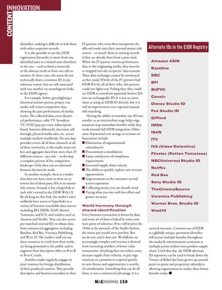 M&EJOURNAL  150
identifiers, making it difficult to link them
with other corporate records.
It is also possible to use the EIDR
registration hierarchy to move from one
identified asset to a related asset elsewhere
in the tree – such as from a transcode
to the abstract work or from one edit to
another. In these cases, the assets do not
technically share a common ID in any
reference system, but are still associated
with one another via unambiguous links
in the EIDR registry.
For example, before greenlighting a
theatrical motion picture project, one
studio will review competitive data
showing the past performance of similar
works. The collected data cover theatri-
cal performance, cable TV, broadcast
TV, VOD (pay-per-view, subscription
based, Internet-delivered), electronic sell
through, physical media sales, etc. across
multiple markets worldwide. No one data
provider covers all of these channels in all
of these territories, so the studio must col-
lect and aggregate data from more than 25
different sources – per title – to develop
a complete picture of the competitive
landscape. Only then can an informed
business decision be made.
In another example, there is a studio
that does not have room to store an ex-
tensive list of third party IDs in its master
title system. Instead, it has a hyperlink to
each title’s record in the EIDR Web UI.
By clicking on that link, the studio’s users
suddenly have access to hyperlinks to a
variety of Internet-searchable data sources
including BFI, IMDb, ISAN, Rotten
Tomatoes, and IVA, and retailers such as
Amazon and Netflix. They can also access
pre-matched internal IDs to obtain data
from commercial aggregators including
Baseline, Red Bee, Veronica Publishing,
and West 10. The studio’s staff can use
these resources to verify how their works
are being presented to the public and to
augment their descriptive offers in B-to-B
or B-to-C avails.
Another studio regularly engages in
joint ventures for foreign distribution
of their produced content. They provide
descriptive and business metadata to their
JV partner, who must then incorporate the
affected works into their internal master title
system – or match them to existing records
if they are already there from a prior deal.
When the JV partner returns performance
data to the originating studio, they must be
re-mapped into the recipients’ data systems.
These data exchanges cannot be automated
as they stand. If both of the JV partners had
EIDR IDs for all of their titles, this process
could run lights-out. Failing that, they could
use EIDR to transform separately known IDs
into an exchangeable ID. It is not as conve-
nient as using an EIDR ID directly, but it is
still an improvement over repeated manual
title matching.
Having the ability to translate one ID into
another as an intermediate stage helps orga-
nizations reap immediate benefits while they
work towards full EIDR integration. Other
areas of potential cost savings or revenue en-
hancement include:
n Elimination of organizational
redundancies
n Procurement consolidation
n Easier satisfaction of compliance
requirements
n Increased supply chain velocity
n The ability to quickly explore new revenue
opportunities
n Improvements in the consumer second
screen experience
n Collecting money you are already owed
n Paying what you owe with less effort and
greater accuracy
World harmony through
shared identification
Every business transaction is driven by data,
and every set of data is linked by some com-
mon point of reference. If we still lived in the
1940s at the pinnacle of the Studio System,
the status quo would serve just fine. But
we do not, and it does not. Workflows are
increasingly complex and revenue is derived
from increasing numbers of lower-value
transactions. Anything that can reduce costs,
increase supply chain velocity, or put orga-
nizations in a position to respond quickly
to new threats and opportunities is worthy
of consideration. Something that can do all
three, is not a commercial advantage, it is a
CONTENTINNOVATION
Amazon ASIN
Baseline
BBC
BFI
BUFVC
Canal+
Disney Studio ID
Fox Studio ID
Gifford
IMDb
ISAN
ITV
IVA (Video Detective)
Flixster (Rotten Tomatoes)
NBCUniversal Studio ID
Netflix
Red Bee
Sony Studio ID
TheCinemaSource
Veronica Publishing
Warner Bros. Studio ID
West10
survival necessity. Common use of EIDR
as a globally unique, persistent identifier
will accrue multiple benefits throughout
the media & entertainment ecosystem at
multiple points within every product supply
chain. Until that day, the EIDR alternate
ID repository can be used to break down the
Towers of Babel that have grown up around
point-to-point and proprietary identifiers,
allowing organizations to realize these future
benefits today. n
Alternate IDs in the EIDR Registry
 