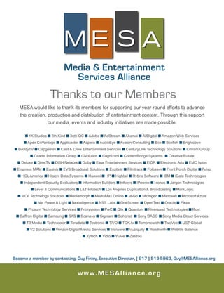 www.MESAlliance.org
Media & Entertainment
Services Alliance
M E S A
MESA would like to thank its members for supporting our year-round efforts to advance
the creation, production and distribution of entertainment content. Through this support
our media, events and industry initiatives are made possible.
n 1K Studios n 5th Kind n 3rd i QC n Adobe n AdStream n Akamai n AllDigital n Amazon Web Services
n Apex CoVantage n Applicaster n Aspera n AudioEye n Avalon Consulting n Box n Boxfish n Brightcove
n BuddyTV n Capgemini n Cast & Crew Entertainment Services n CenturyLink Technology Solutions n Cinram Group
n Citadel Information Group n Civolution n Cognizant n ContentBridge Systems n Creative Future
n Deluxe n DirecTV n DISH Network n Dolby n Ease Entertainment Services n EIDR n Electronic Arts n EMC Isilon
n Empress MAM n Equinix n EVS Broadcast Solutions n ExciteM n Filmtrack n Fotokem n Front Porch Digital n Fuisz
n HCL America n Hitachi Data Systems n Huawei n HP n Hightail n Hybris Software n IBM n iGate Technologies
n Independent Security Evaluators n Information Builders n Infosys n iPowow n Ixonos n Jargon Technologies
n Level 3 Communications n L&T Infotech n Los Angeles Duplication & Broadcasting n MarkLogic
n MCF Technology Solutions n Mediamorph n MediaMax Online n M-Go n Microgen n Microsoft n Microsoft Azure
n Net Power & Light n Nextelligence n NSS Labs n OneScreen n OpenText n Oracle n Piksel
n Prosum Technology Services n Proxyvision n PwC n Qlik n Quantum n Riversand Technologies n Rovi
n Saffron Digital n Samsung n SAS n Scanavo n Signiant n Sohonet n Sony DADC n Sony Media Cloud Services
n T3 Media n Technicolor n Teradata n Testronic n TiVO n TOK.tv n Tomorrowish n TwoVee n UST Global
n V2 Solutions n Verizon Digital Media Services n Visiware n Vubiquity n Watchwith n Weblife Balance
n Xytech n Yidio n YuMe n Zaszou
Become a member by contacting: Guy Finley, Executive Director, [ 917 ) 513-5963, Guy@MESAlliance.org
Thanks to our Members
 