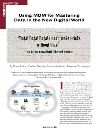M&EJOURNAL  152
By Ninad Raikar, Director Strategic Solution Alliances, Riversand Technologies
Abstract: As the media and entertainment industry goes through disruptive changes with the dynamic
digital supply chain, managing data effectively and building a next generation data driven technology
infrastructure is critical to success.
CONTENTINNOVATION
I
n today’s new digital world, media and entertain-
ment companies are continually changing their
operating models to create a better digital experi-
ence for consumers. Content is being accessed
by consumers across multiple channels and devices. By
2018, two-thirds of the revenue growth in the media
industry will be through digital sources. For industry
players to adapt to the disruptive invasion of the digital
supply chain, they must first manage their data. They
will have to transform themselves to be truly data-driv-
en. This will involve investing in people, processes and
taking their technology infrastructure to the next level.
According to PwC’s Global Entertainment and
Media Outlook, by 2018 two-thirds of revenue growth
from consumers and advertising will be digital. That
means that of the $241 billion growth in total US
media consumer and advertising revenue from 2013 to
2018, $157 billion will come from digital sources. Two
of the best-performing consumer subsegments use a
model where consumers pay for around-the-clock ac-
cess: digital music streaming, where revenue will grow
“Data! Data! Data! I can’t make bricks
without clay!”
– Sir Arthur Conan Doyle (Sherlock Holmes)
Using MDM for Mastering
Data in the New Digital World
 