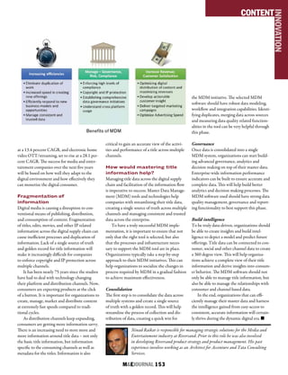 M&EJOURNAL  153
at a 13.4 percent CAGR, and electronic home
video OTT/streaming, set to rise at a 28.1 per-
cent CAGR. The success for media and enter-
tainment companies over the next five years
will be based on how well they adapt to the
digital environment and how effectively they
can monetize the digital consumer.
Fragmentation of
information
Digital media is causing a disruption to con-
ventional means of publishing, distribution,
and consumption of content. Fragmentation
of titles, edits, movies, and other IP related
information across the digital supply chain can
cause inefficient processes and duplication of
information. Lack of a single source of truth
and golden record for title information will
make it increasingly difficult for companies
to enforce copyright and IP protection across
multiple channels.
It has been nearly 75 years since the studios
have had to deal with technology changing
their platform and distribution channels. Now,
consumers are expecting products at the click
of a button. It is important for organizations to
create, manage, market and distribute content
at extremely fast speeds compared to tradi-
tional cycles.
As distribution channels keep expanding,
consumers are getting more information savvy.
There is an increasing need to store more and
more information around title data – not only
the basic title information, but information
specific to the consuming channels as well as
metadata for the titles. Information is also
critical to gain an accurate view of the activi-
ties and performance of a title across multiple
channels.
How would mastering title
information help?
Managing title data across the digital supply
chain and facilitation of the information flow
is imperative to success. Master Data Manage-
ment (MDM) tools and technologies help
companies with streamlining their title data,
creating a single source of truth across multiple
channels and managing consistent and trusted
data across the enterprise.
To have a truly successful MDM imple-
mentation, it is important to ensure that not
only that the right tool is selected, but also
that the processes and infrastructure neces-
sary to support the MDM tool are in place.
Organizations typically take a step-by-step
approach to their MDM initiatives. This can
help organizations to socialize the changes in
process required by MDM in a gradual fashion
to achieve maximum effectiveness.
Consolidation
The first step is to consolidate the data across
multiple systems and create a single source
of truth with a golden record. This will help
streamline the process of collection and dis-
tribution of data, creating a quick win for
the MDM initiative. The selected MDM
software should have robust data modeling,
workflow and integration capabilities. Identi-
fying duplicates, merging data across sources
and measuring data quality related function-
alities in the tool can be very helpful through
this phase.
Governance
Once data is consolidated into a single
MDM system, organizations can start build-
ing advanced governance, analytics and
decision making on top of their master data.
Enterprise-wide information performance
indicators can be built to ensure accurate and
complete data. This will help build better
analytics and decision making processes. The
MDM software used should have strong data
quality management, governance and report-
ing functionality to best support this phase.
Build intelligence
To be truly data-driven, organizations should
be able to create insights and build intel-
ligence to depict a model and predict future
offerings. Title data can be connected to con-
sumer, social and other channel data to create
a 360 degree view. This will help organiza-
tions achieve a complete view of their title
information and derive insights into consum-
er behavior. The MDM software should not
only be able to manage title information, but
also be able to manage the relationships with
consumer and channel based data.
In the end, organizations that can effi-
ciently manage their master data and harness
the intelligence gained from easy-access to
consistent, accurate information will certain-
ly thrive during the dynamic digital era. n
Ninad Raikar is responsible for managing strategic solutions for the Media and
Entertainment industry at Riversand. Prior to this role he was also involved
in developing Riversand product strategy and product management. His past
experience involves working as an Architect for Accenture and Tata Consulting
Services.
CONTENT
INNOVATION
Benefits of MDM
 